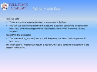 Python – Join Sets
Join Two Sets
• There are several ways to join two or more sets in Python.
• You can use the union() method that returns a new set containing all items from
both sets, or the update() method that inserts all the items from one set into
another:
Keep ONLY the Duplicates
• The intersection_update() method will keep only the items that are present in
both sets.
The intersection() method will return a new set, that only contains the items that are
present in both sets.
 