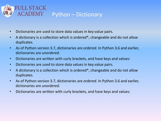 Python – Dictionary
• Dictionaries are used to store data values in key:value pairs.
• A dictionary is a collection which is ordered*, changeable and do not allow
duplicates.
• As of Python version 3.7, dictionaries are ordered. In Python 3.6 and earlier,
dictionaries are unordered.
• Dictionaries are written with curly brackets, and have keys and values:
• Dictionaries are used to store data values in key:value pairs.
• A dictionary is a collection which is ordered*, changeable and do not allow
duplicates.
• As of Python version 3.7, dictionaries are ordered. In Python 3.6 and earlier,
dictionaries are unordered.
• Dictionaries are written with curly brackets, and have keys and values:
 