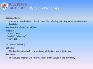 Python – Dictionary
Accessing Items
• You can access the items of a dictionary by referring to its key name, inside square
brackets:
Get the value of the "model" key:
thisdict = {
"brand": "Ford",
"model": "Mustang",
"year": 1964
}
x = thisdict["model"]
Get Keys
• The keys() method will return a list of all the keys in the dictionary.
Get Values
• The values() method will return a list of all the values in the dictionary.
 