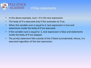 If Else statements
• In the above example, num > 0 is the test expression.
• The body of if is executed only if this evaluates to True.
• When the variable num is equal to 3, test expression is true and
statements inside the body of if are executed.
• If the variable num is equal to -1, test expression is false and statements
inside the body of if are skipped.
• The print() statement falls outside of the if block (unindented). Hence, it is
executed regardless of the test expression.
 