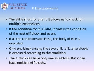 If Else statements
• The elif is short for else if. It allows us to check for
multiple expressions.
• If the condition for if is False, it checks the condition
of the next elif block and so on.
• If all the conditions are False, the body of else is
executed.
• Only one block among the several if...elif...else blocks
is executed according to the condition.
• The if block can have only one else block. But it can
have multiple elif blocks.
 