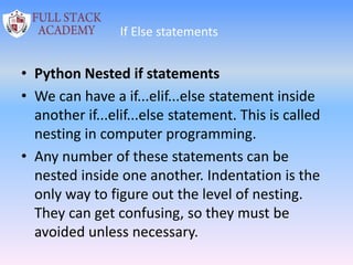 If Else statements
• Python Nested if statements
• We can have a if...elif...else statement inside
another if...elif...else statement. This is called
nesting in computer programming.
• Any number of these statements can be
nested inside one another. Indentation is the
only way to figure out the level of nesting.
They can get confusing, so they must be
avoided unless necessary.
 
