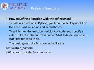 Python - Functions
• How to Define a Function with the def Keyword
• To define a function in Python, you type the def keyword first,
then the function name and parentheses.
• To tell Python the function is a block of code, you specify a
colon in front of the function name. What follows is what you
want the function to do.
• The basic syntax of a function looks like this:
def function_name():
# What you want the function to do
 