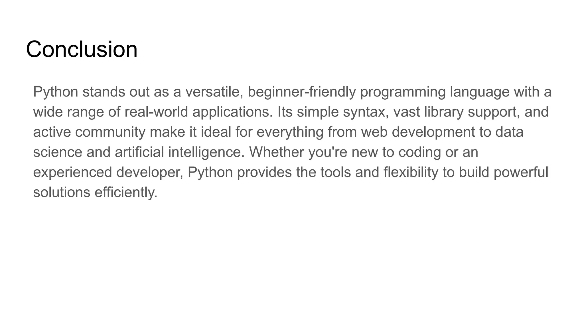 Conclusion Python stands out as a versatile, beginner-friendly programming language with a wide range of real-world applications. Its simple syntax, vast library support, and active community make it ideal for everything from web development to data science and artificial intelligence. Whether you're new to coding or an experienced developer, Python provides the tools and flexibility to build powerful solutions efficiently. 