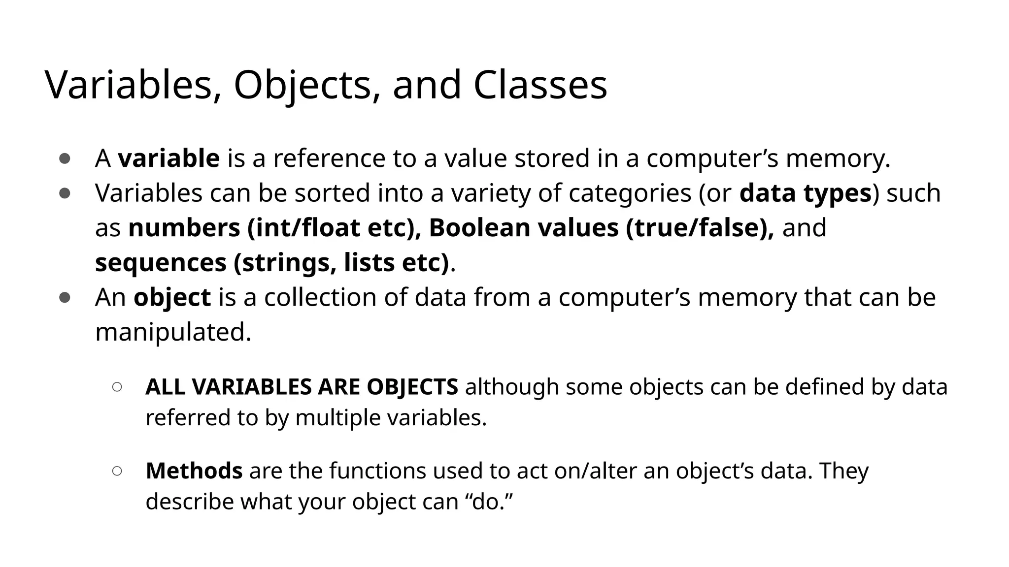 Variables, Objects, and Classes ● A variable is a reference to a value stored in a computer’s memory. ● Variables can be sorted into a variety of categories (or data types) such as numbers (int/float etc), Boolean values (true/false), and sequences (strings, lists etc). ● An object is a collection of data from a computer’s memory that can be manipulated. ○ ALL VARIABLES ARE OBJECTS although some objects can be defined by data referred to by multiple variables. ○ Methods are the functions used to act on/alter an object’s data. They describe what your object can “do.” 