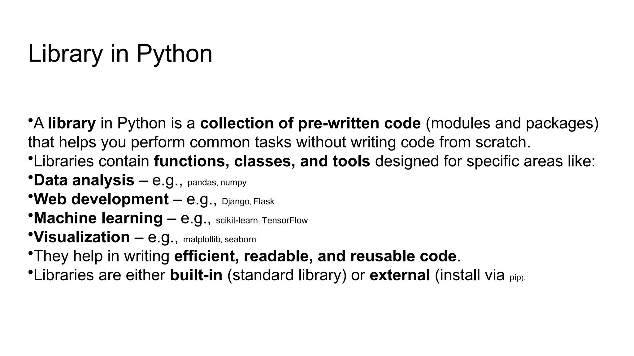 Library in Python •A library in Python is a collection of pre-written code (modules and packages) that helps you perform common tasks without writing code from scratch. •Libraries contain functions, classes, and tools designed for specific areas like: •Data analysis – e.g., pandas, numpy •Web development – e.g., Django, Flask •Machine learning – e.g., scikit-learn, TensorFlow •Visualization – e.g., matplotlib, seaborn •They help in writing efficient, readable, and reusable code. •Libraries are either built-in (standard library) or external (install via pip). 