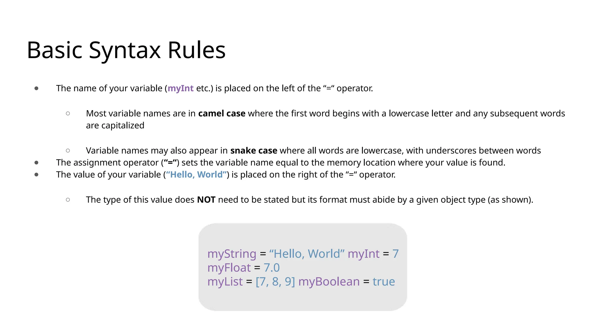 Basic Syntax Rules ● The name of your variable (myInt etc.) is placed on the left of the “=“ operator. ○ Most variable names are in camel case where the first word begins with a lowercase letter and any subsequent words are capitalized ○ Variable names may also appear in snake case where all words are lowercase, with underscores between words ● The assignment operator (“=“) sets the variable name equal to the memory location where your value is found. ● The value of your variable (“Hello, World”) is placed on the right of the “=“ operator. ○ The type of this value does NOT need to be stated but its format must abide by a given object type (as shown). myString = “Hello, World” myInt = 7 myFloat = 7.0 myList = [7, 8, 9] myBoolean = true 