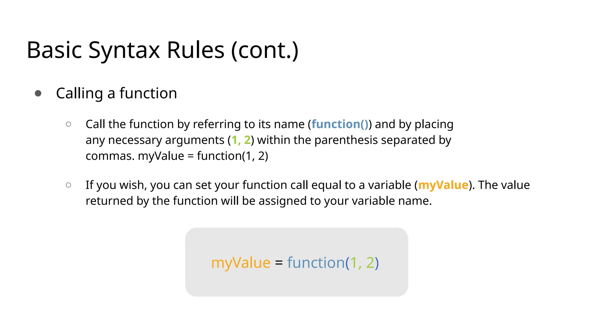 Basic Syntax Rules (cont.) ● Calling a function ○ Call the function by referring to its name (function()) and by placing any necessary arguments (1, 2) within the parenthesis separated by commas. myValue = function(1, 2) ○ If you wish, you can set your function call equal to a variable (myValue). The value returned by the function will be assigned to your variable name. myValue = function(1, 2) 