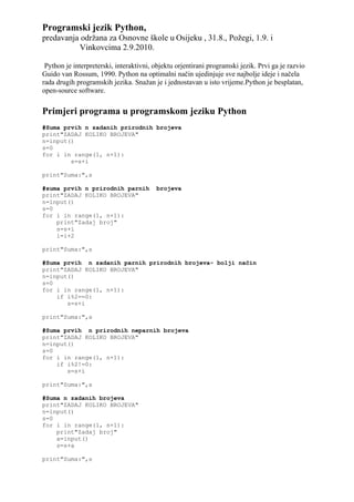 Programski jezik Python,
predavanja održana za Osnovne škole u Osijeku , 31.8., Požegi, 1.9. i
          Vinkovcima 2.9.2010.

 Python je interpreterski, interaktivni, objektu orjentirani programski jezik. Prvi ga je razvio
Guido van Rossum, 1990. Python na optimalni način ujedinjuje sve najbolje ideje i načela
rada drugih programskih jezika. Snažan je i jednostavan u isto vrijeme.Python je besplatan,
open-source software.

Primjeri programa u programskom jeziku Python
#Suma prvih n zadanih prirodnih brojeva
print"ZADAJ KOLIKO BROJEVA"
n=input()
s=0
for i in range(1, n+1):
        s=s+i

print"Suma:",s

#suma prvih n prirodnih parnih           brojeva
print"ZADAJ KOLIKO BROJEVA"
n=input()
s=0
for i in range(1, n+1):
    print"Zadaj broj"
    s=s+i
    i=i+2

print"Suma:",s

#Suma prvih n zadanih parnih prirodnih brojeva- bolji način
print"ZADAJ KOLIKO BROJEVA"
n=input()
s=0
for i in range(1, n+1):
    if i%2==0:
       s=s+i

print"Suma:",s

#Suma prvih n prirodnih neparnih brojeva
print"ZADAJ KOLIKO BROJEVA"
n=input()
s=0
for i in range(1, n+1):
    if i%2!=0:
       s=s+i

print"Suma:",s

#Suma n zadanih brojeva
print"ZADAJ KOLIKO BROJEVA"
n=input()
s=0
for i in range(1, n+1):
    print"Zadaj broj"
    a=input()
    s=s+a

print"Suma:",s
 