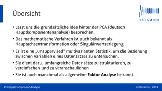 Übersicht
• Lasst uns die grundsätzliche Idee hinter der PCA (deutsch
Hauptkomponentenanalyse) besprechen.
• Das mathematische Verfahren ist auch bekannt als
Hauptachsentransformation oder Singulärwertzerlegung
• Es ist eine „unsupervised“ multivarianten Statistik, um die Beziehung
zwischen Variablen eines Datensatzes zu untersuchen.
• Sie dient dazu, umfangreiche Datensätze zu strukturieren, zu
vereinfachen und zu veranschaulichen
• Sie ist auch manchmal als allgemeine Faktor Analyse bekannt.
Principal Component Analysis by Datamics, 2018
 