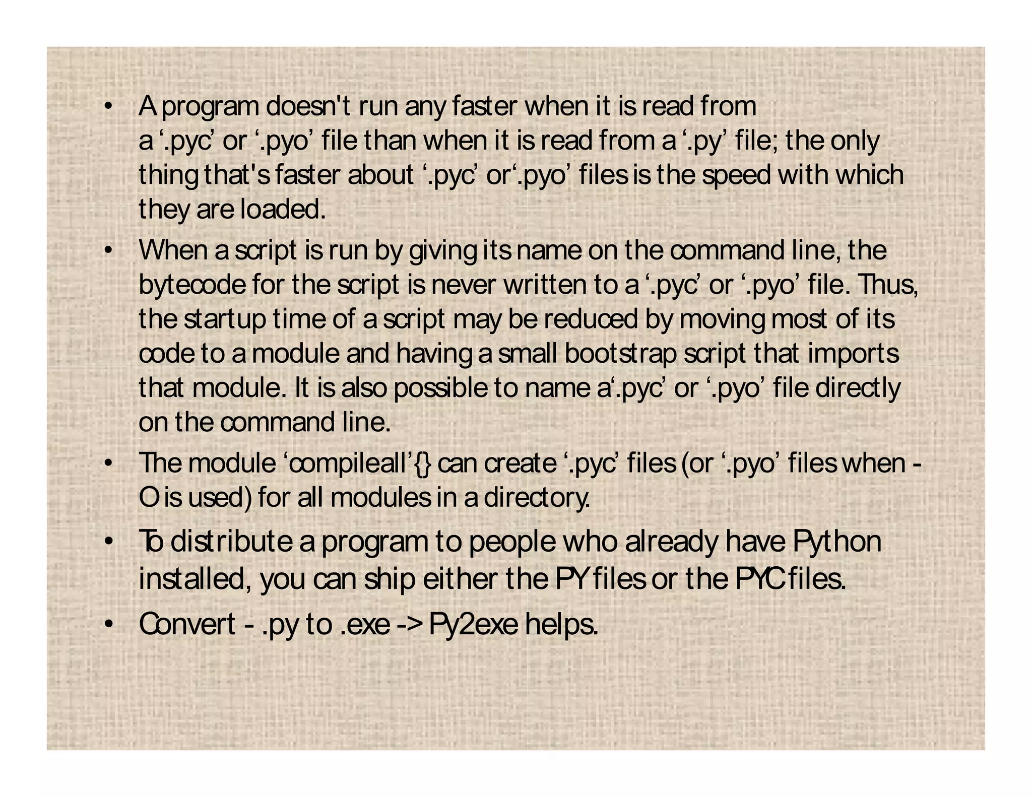 • Aprogram doesn't run any faster when it is read from
a‘.pyc’ or ‘.pyo’ file than when it is read from a‘.py’ file; the only
thingthat'sfaster about ‘.pyc’ or‘.pyo’ filesisthe speed with which
they are loaded.
• When ascript is run by givingitsname on the command line, the
bytecode for the script is never written to a‘.pyc’ or ‘.pyo’ file. Thus,
the startup time of ascript may be reduced by movingmost of its
code to amodule and havingasmall bootstrap script that imports
that module. It is also possible to name a‘.pyc’ or ‘.pyo’ file directly
on the command line.
• The module ‘compileall’{} can create ‘.pyc’ files(or ‘.pyo’ fileswhen -
Ois used) for all modulesin adirectory.
• To distribute aprogram to people who already have Python
installed, you can ship either the PYfilesor the PYCfiles.
• Convert - .py to .exe ->Py2exe helps.
 