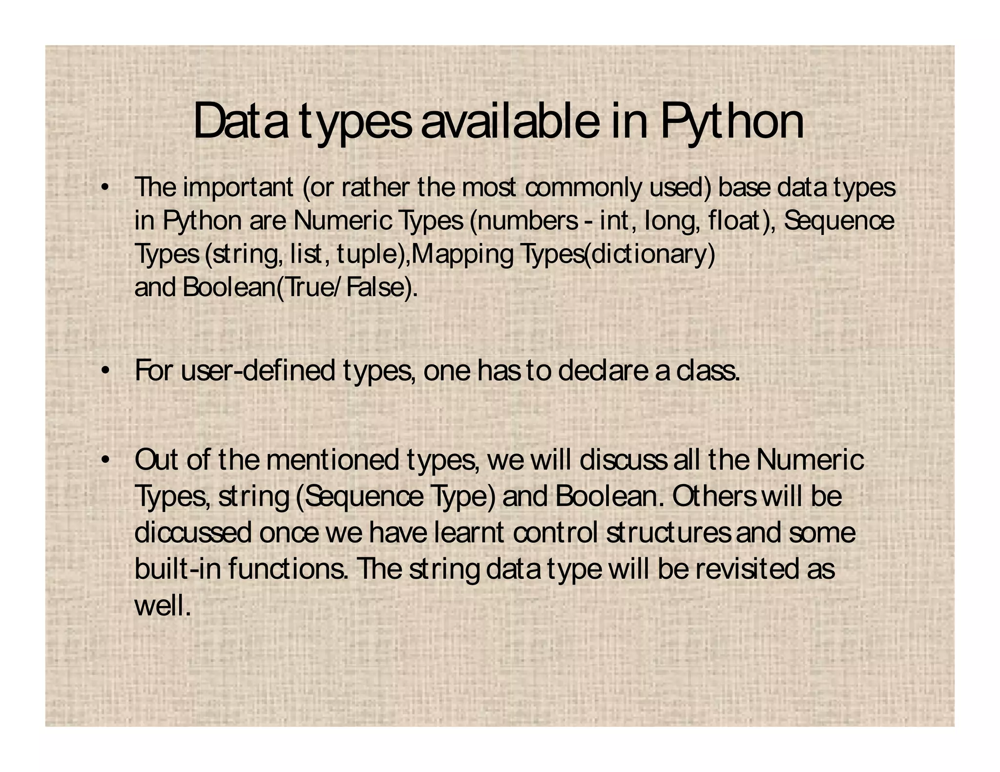 Datatypesavailable in Python
• The important (or rather the most commonly used) base data types
in Python are Numeric Types (numbers - int, long, float), Sequence
Types(string, list, tuple),Mapping Types(dictionary)
and Boolean(True/ False).
• For user-defined types, one hasto declare aclass.
• Out of the mentioned types, we will discussall the Numeric
Types, string(Sequence Type) and Boolean. Otherswill be
diccussed once we have learnt control structuresand some
built-in functions. The stringdatatype will be revisited as
well.
 