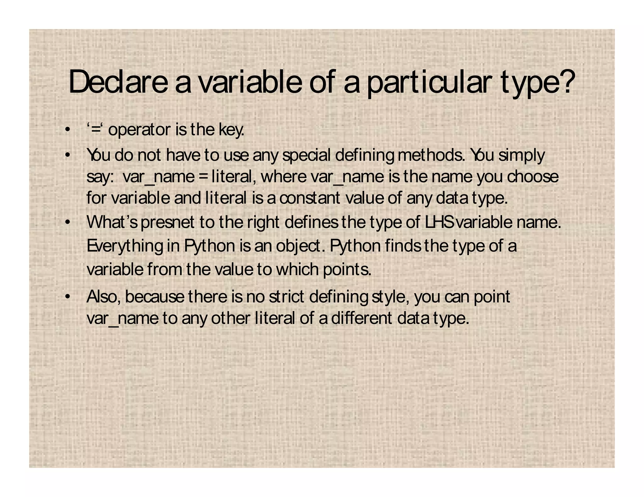 Declare avariable of aparticular type?
• ‘=‘ operator is the key.
• You do not have to use any special definingmethods. You simply
say: var_name =literal, where var_name is the name you choose
for variable and literal is aconstant value of any datatype.
• What’spresnet to the right definesthe type of LHSvariable name.
Everythingin Python is an object. Python findsthe type of a
variable from the value to which points.
• Also, because there is no strict definingstyle, you can point
var_name to any other literal of adifferent datatype.
 