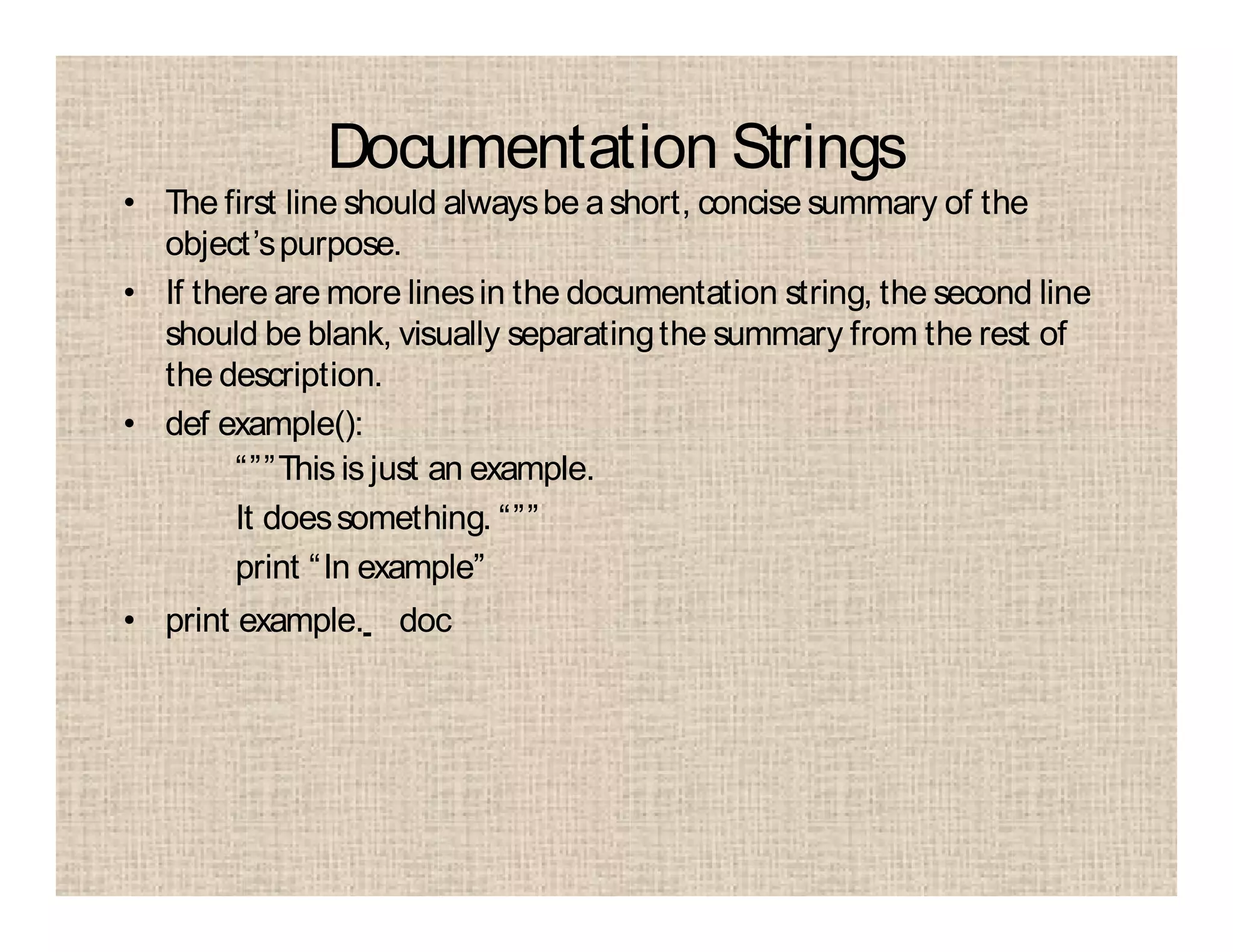 Documentation Strings
• The first line should alwaysbe ashort, concise summary of the
object’spurpose.
• If there are more linesin the documentation string, the second line
should be blank, visually separatingthe summary from the rest of
the description.
• def example():
“””This is just an example.
It doessomething. “””
print “In example”
• print example. doc
 