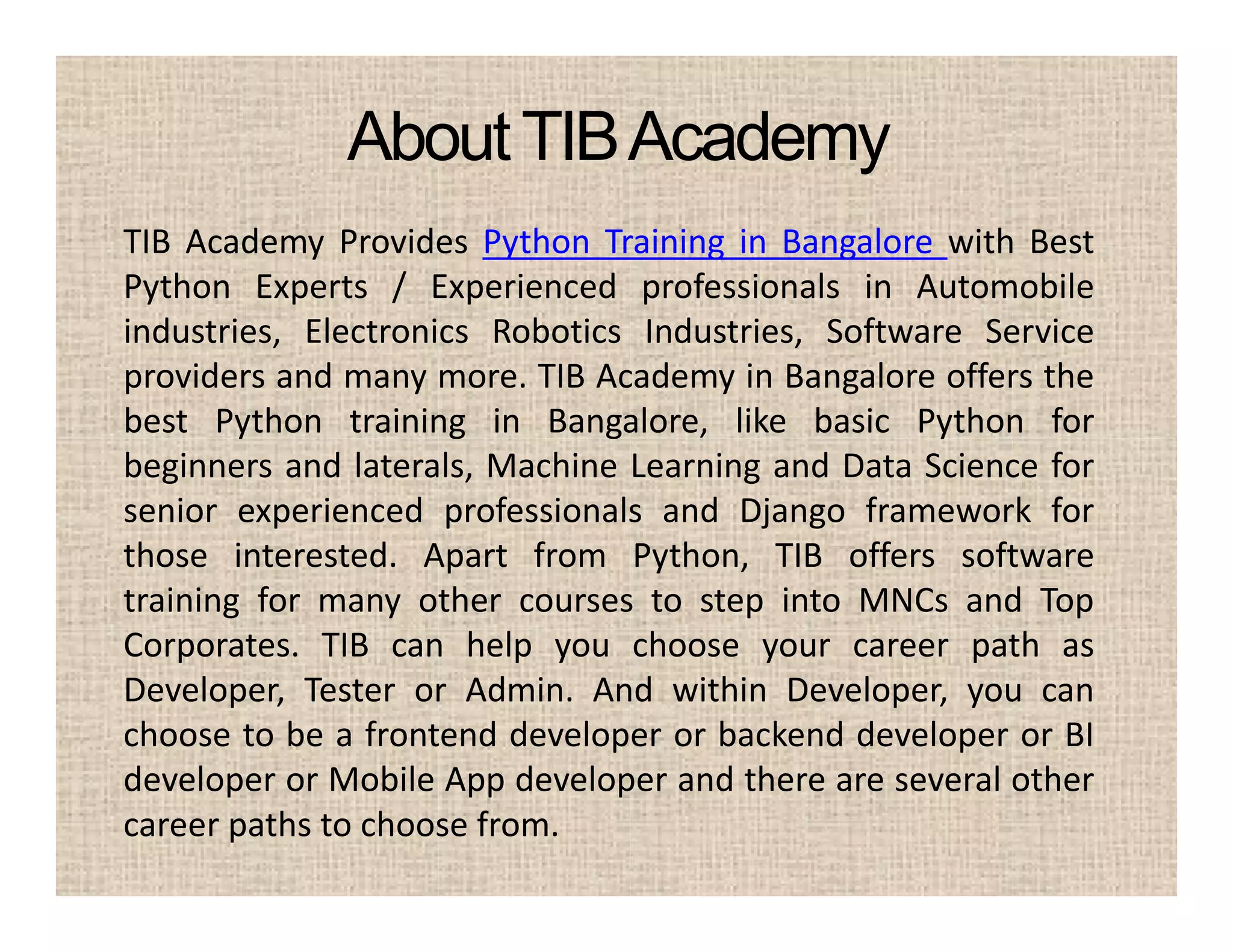 AboutTIBAcademy
TIB Academy Provides Python Training in Bangalore with Best
Python Experts / Experienced professionals in Automobile
industries, Electronics Robotics Industries, Software Service
providers and many more. TIB Academy in Bangalore offers the
best Python training in Bangalore, like basic Python for
beginners and laterals, Machine Learning and Data Science for
senior experienced professionals and Django framework for
those interested. Apart from Python, TIB offers software
training for many other courses to step into MNCs and Top
Corporates. TIB can help you choose your career path as
Developer, Tester or Admin. And within Developer, you can
choose to be a frontend developer or backend developer or BI
developer or Mobile App developer and there are several other
career paths to choose from.
 
