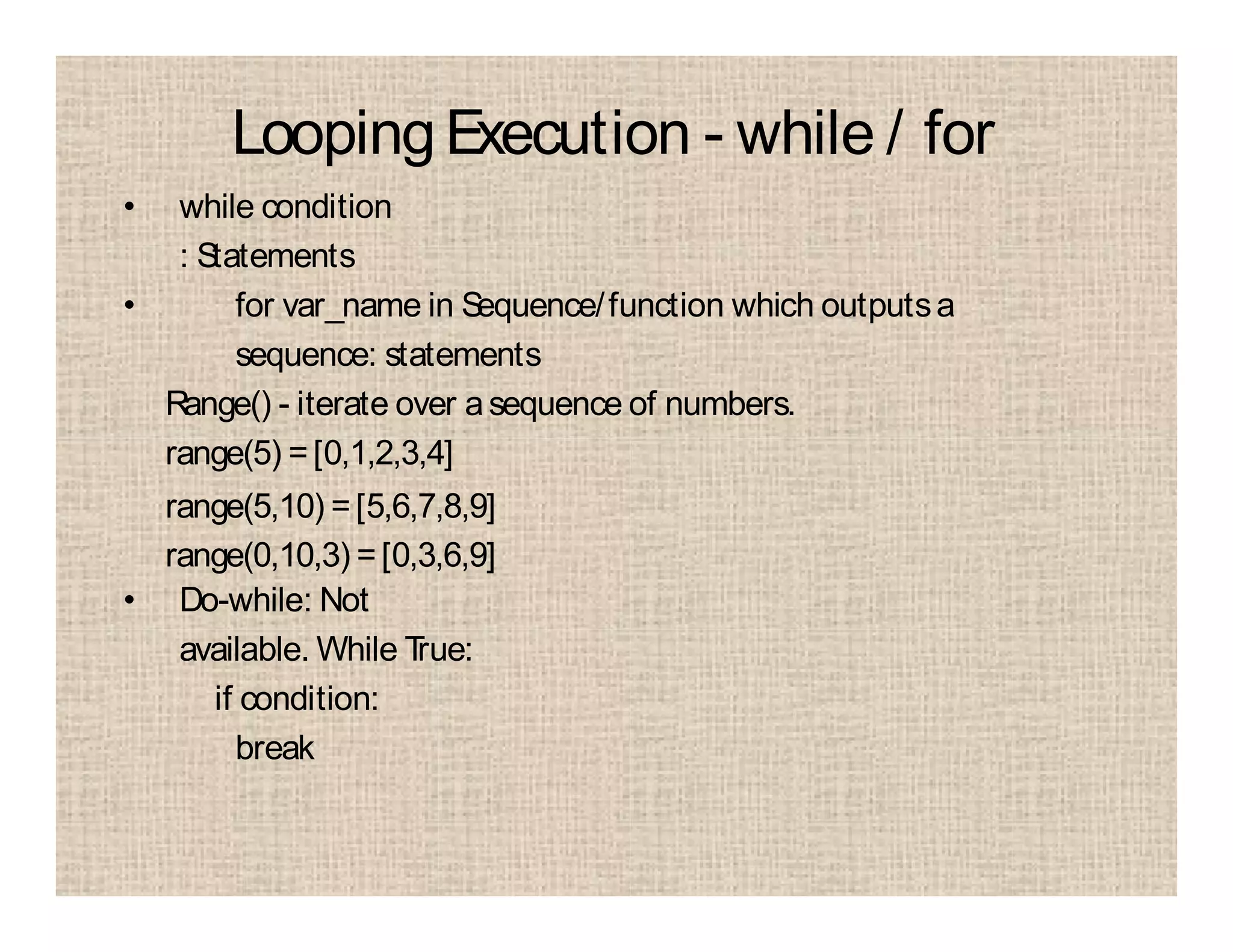 LoopingExecution - while / for
• while condition
: Statements
• for var_name in Sequence/function which outputsa
sequence: statements
Range() - iterate over asequence of numbers.
range(5) =[0,1,2,3,4]
range(5,10) =[5,6,7,8,9]
range(0,10,3) =[0,3,6,9]
• Do-while: Not
available. While True:
if condition:
break
 