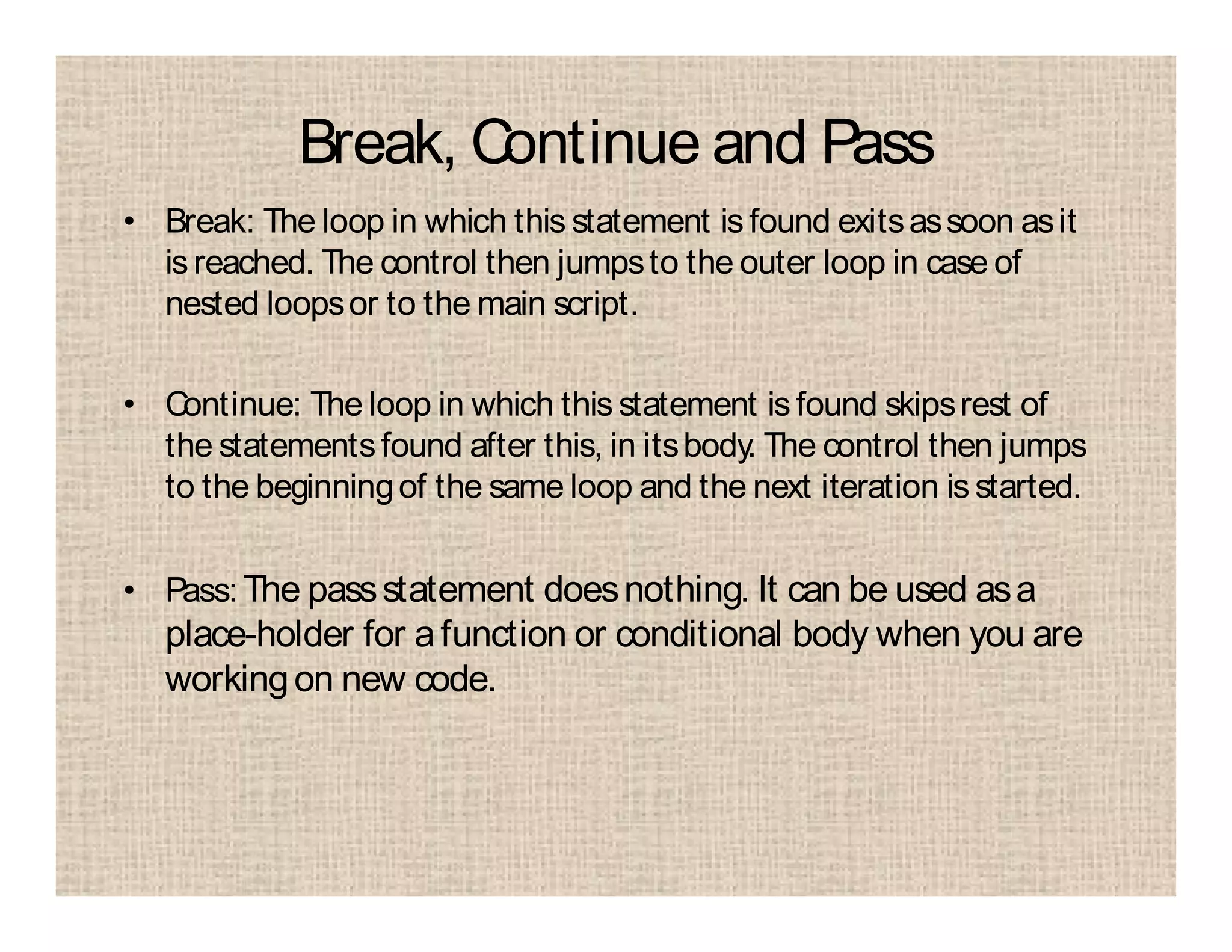 Break, Continue and Pass
• Break: The loop in which this statement is found exitsassoon asit
isreached. The control then jumpsto the outer loop in case of
nested loopsor to the main script.
• Continue: The loop in which this statement is found skipsrest of
the statementsfound after this, in itsbody. The control then jumps
to the beginningof the same loop and the next iteration is started.
• Pass:The passstatement doesnothing. It can be used asa
place-holder for afunction or conditional body when you are
workingon new code.
 