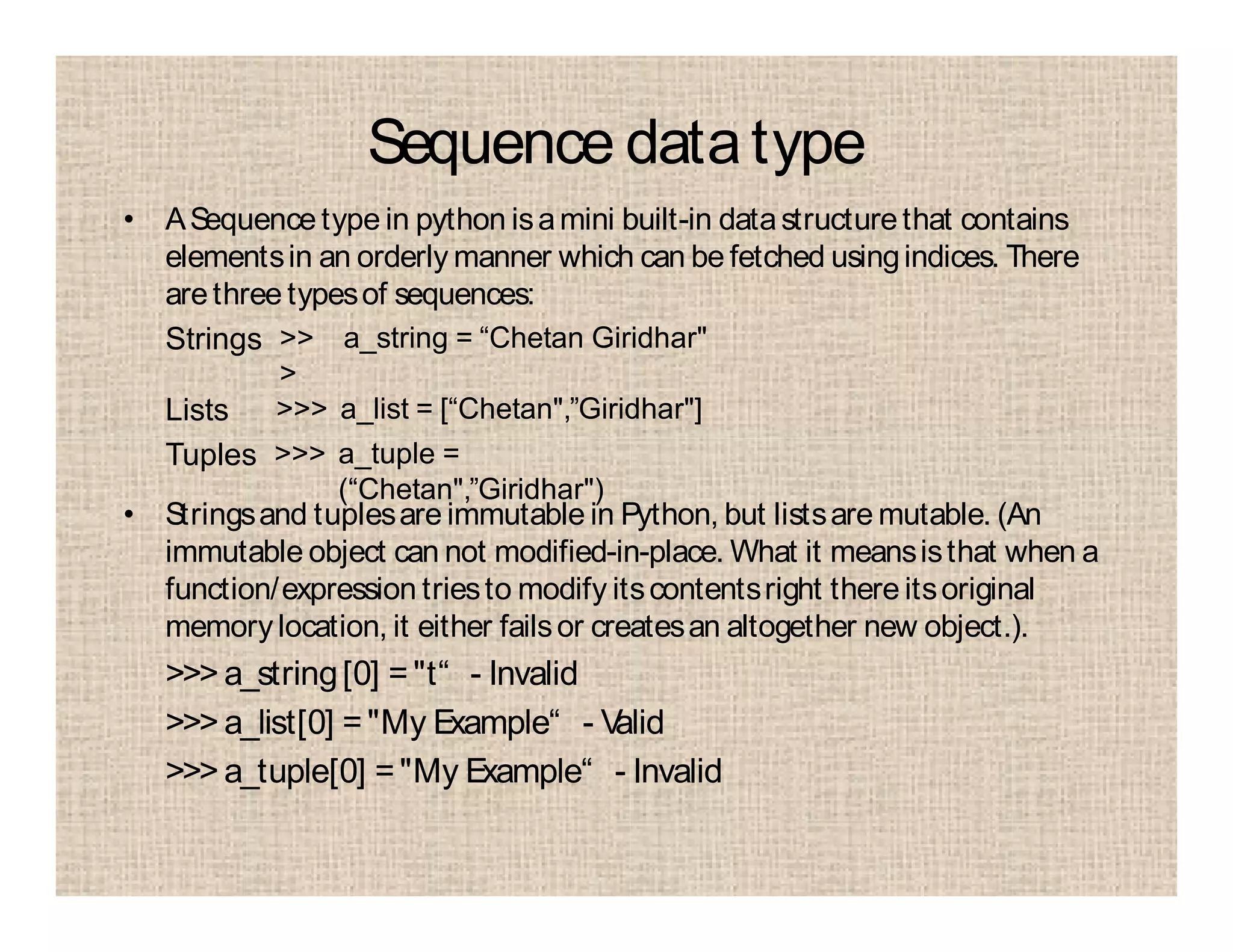 Sequence datatype
• ASequence type in python isamini built-in datastructurethat contains
elementsin an orderly manner which can be fetched usingindices. There
arethree typesof sequences:
• Stringsand tuplesare immutable in Python, but listsare mutable. (An
immutable object can not modified-in-place. What it meansisthat when a
function/expression triesto modify itscontentsright there itsoriginal
memorylocation, it either failsor createsan altogether new object.).
>>> a_string[0] ="t“ - Invalid
>>> a_list[0] ="My Example“ - Valid
>>> a_tuple[0] ="My Example“ - Invalid
Strings >>
>
a_string = “Chetan Giridhar"
Lists >>> a_list = [“Chetan",”Giridhar"]
Tuples >>> a_tuple =
(“Chetan",”Giridhar")
 