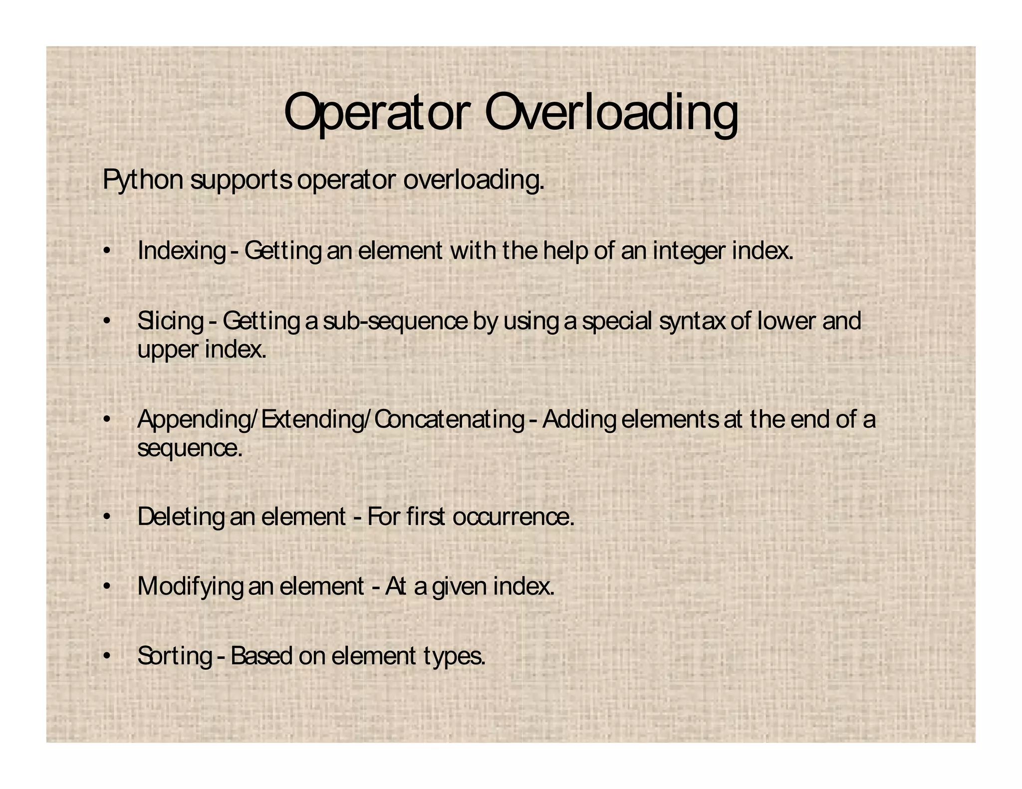 Operator Overloading
Python supportsoperator overloading.
• Indexing- Gettingan element with the help of an integer index.
• Slicing- Gettingasub-sequenceby usinga special syntaxof lower and
upper index.
• Appending/Extending/Concatenating- Addingelementsat the end of a
sequence.
• Deletingan element - For first occurrence.
• Modifyingan element - At agiven index.
• Sorting- Based on element types.
 