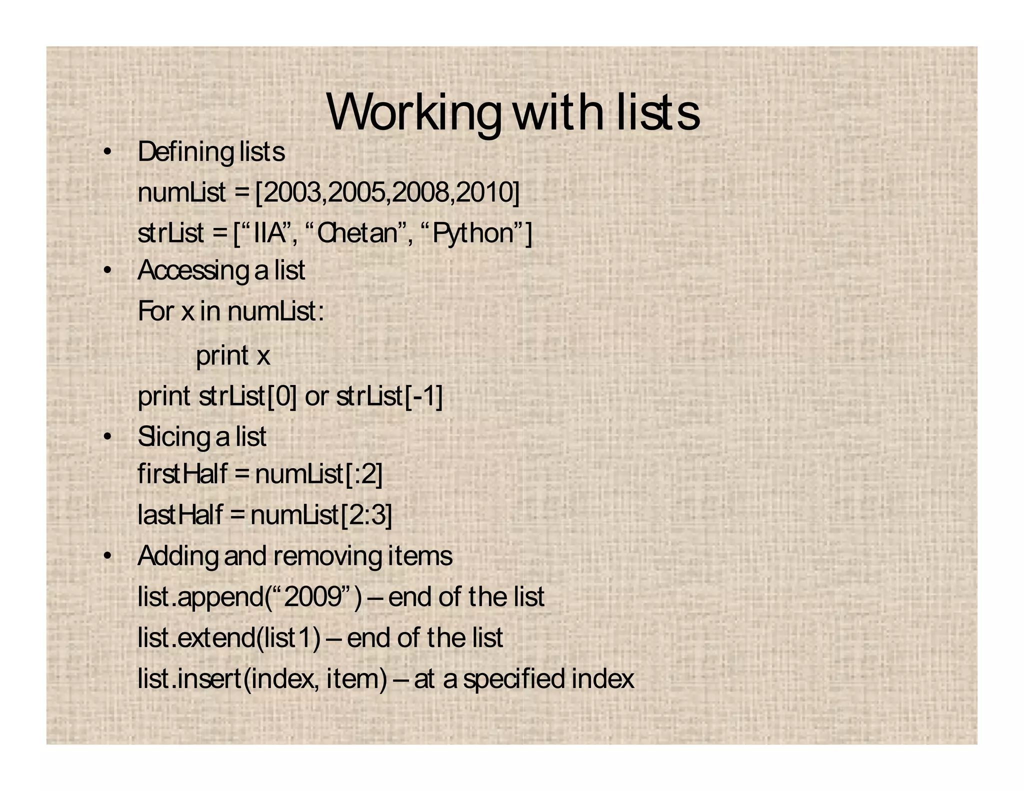 Workingwith lists
• Defininglists
numList =[2003,2005,2008,2010]
strList =[“IIA”, “Chetan”, “Python”]
• Accessingalist
For x in numList:
print x
print strList[0] or strList[-1]
• Slicingalist
firstHalf =numList[:2]
lastHalf =numList[2:3]
• Addingand removingitems
list.append(“2009”) – end of the list
list.extend(list1) – end of the list
list.insert(index, item) – at aspecified index
 