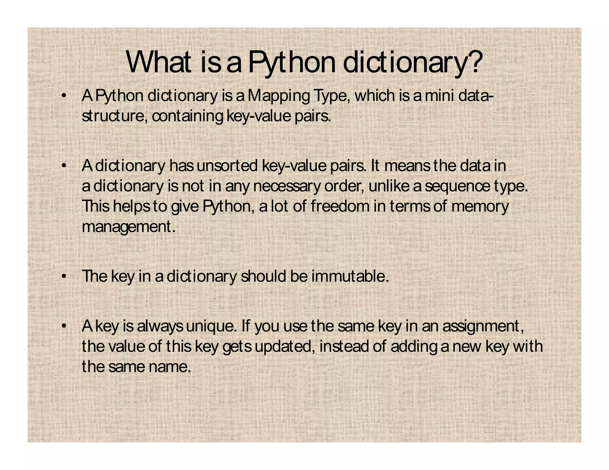 What isaPython dictionary?
• APython dictionary is aMapping Type, which is amini data-
structure, containingkey-value pairs.
• Adictionary hasunsorted key-value pairs. It meansthe datain
adictionary is not in any necessary order, unlike asequence type.
This helpsto give Python, alot of freedom in termsof memory
management.
• The key in adictionary should be immutable.
• Akey is alwaysunique. If you use the same key in an assignment,
the value of this key getsupdated, instead of addinganew key with
the same name.
 