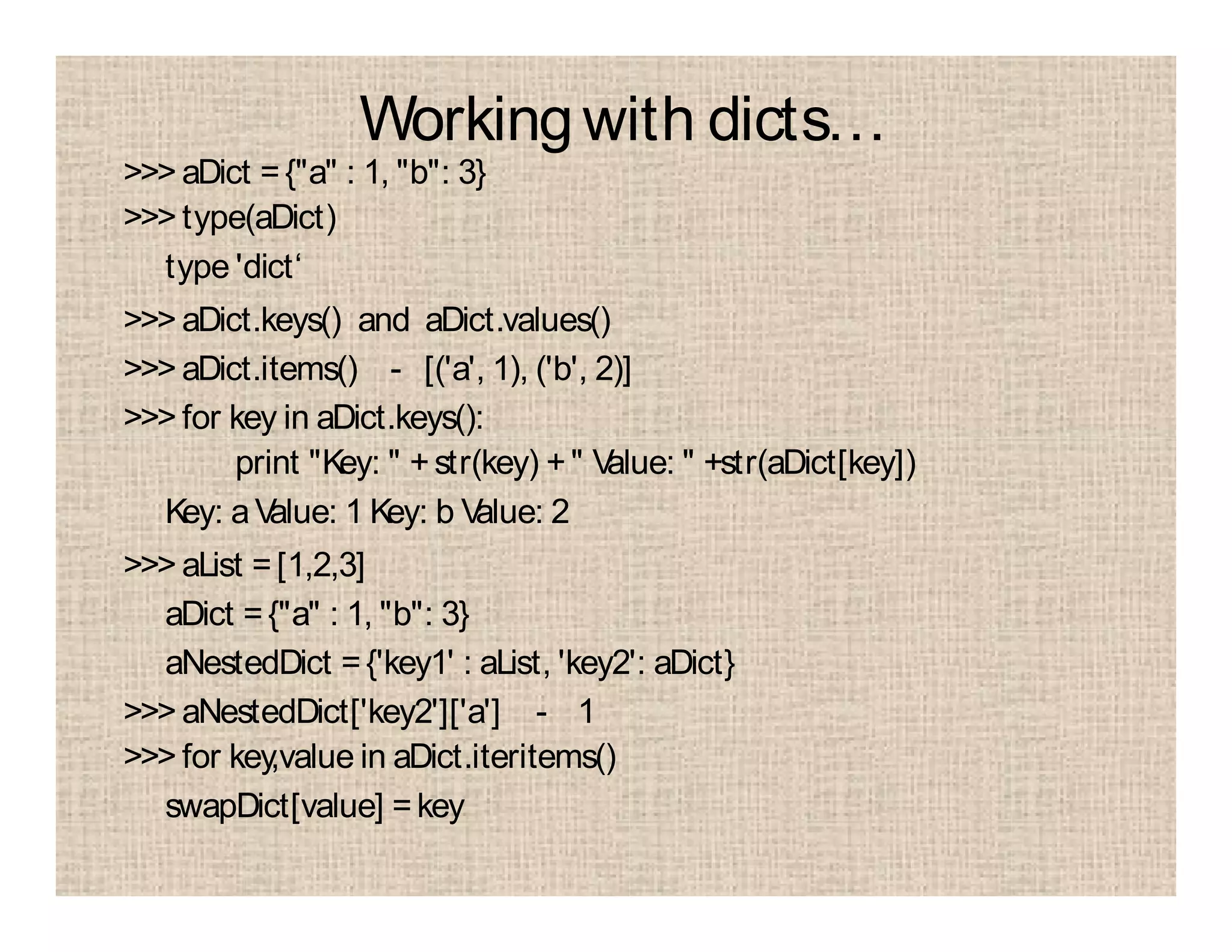 Workingwith dicts…
>>> aDict ={"a" : 1, "b": 3}
>>> type(aDict)
type 'dict‘
>>> aDict.keys() and aDict.values()
>>> aDict.items() - [('a', 1), ('b', 2)]
>>> for key in aDict.keys():
print "Key: " +str(key) +" Value: " +str(aDict[key])
Key: aValue: 1 Key: b Value: 2
>>> aList =[1,2,3]
aDict ={"a" : 1, "b": 3}
aNestedDict ={'key1' : aList, 'key2': aDict}
>>> aNestedDict['key2']['a'] - 1
>>> for key,value in aDict.iteritems()
swapDict[value] =key
 