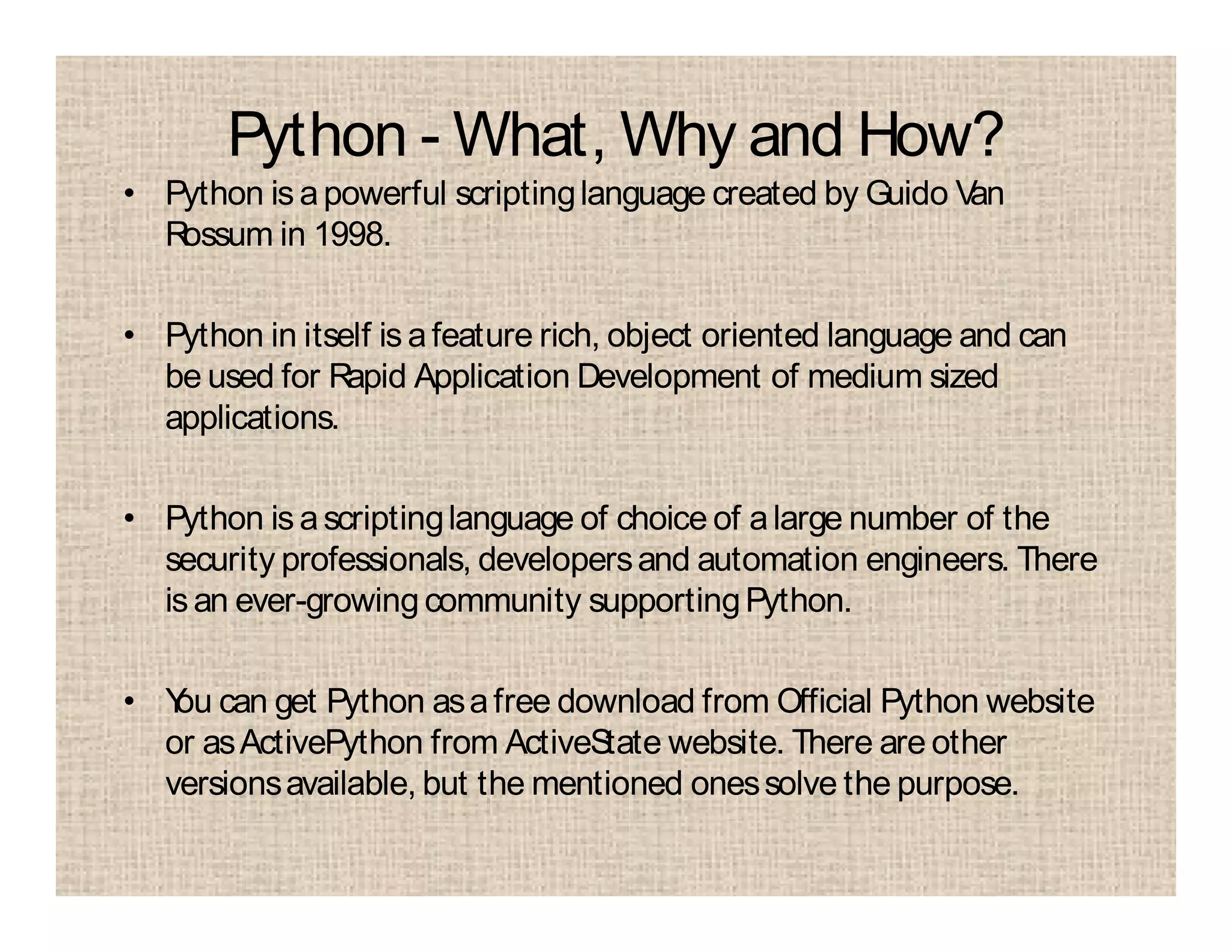 Python - What, Why and How?
• Python is apowerful scriptinglanguage created by Guido Van
Rossum in 1998.
• Python in itself is afeature rich, object oriented language and can
be used for Rapid Application Development of medium sized
applications.
• Python is ascriptinglanguage of choice of alarge number of the
security professionals, developersand automation engineers. There
isan ever-growingcommunity supportingPython.
• You can get Python asafree download from Official Python website
or asActivePython from ActiveState website. There are other
versionsavailable, but the mentioned onessolve the purpose.
 