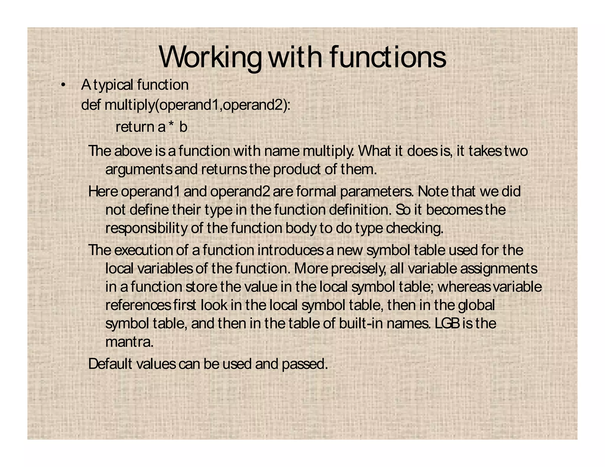 Workingwith functions
• Atypical function
def multiply(operand1,operand2):
return a* b
The above isafunction with name multiply. What it doesis, it takestwo
argumentsand returnsthe product of them.
Here operand1 and operand2are formal parameters. Notethat we did
not define their type in the function definition. So it becomesthe
responsibility of the function body to do typechecking.
The execution of afunction introducesanew symbol table used for the
local variablesof the function. Moreprecisely, all variable assignments
in afunction store the value in the local symbol table; whereasvariable
referencesfirst look in the local symbol table, then in the global
symbol table, and then in the table of built-in names. LGBisthe
mantra.
Default valuescan be used and passed.
 