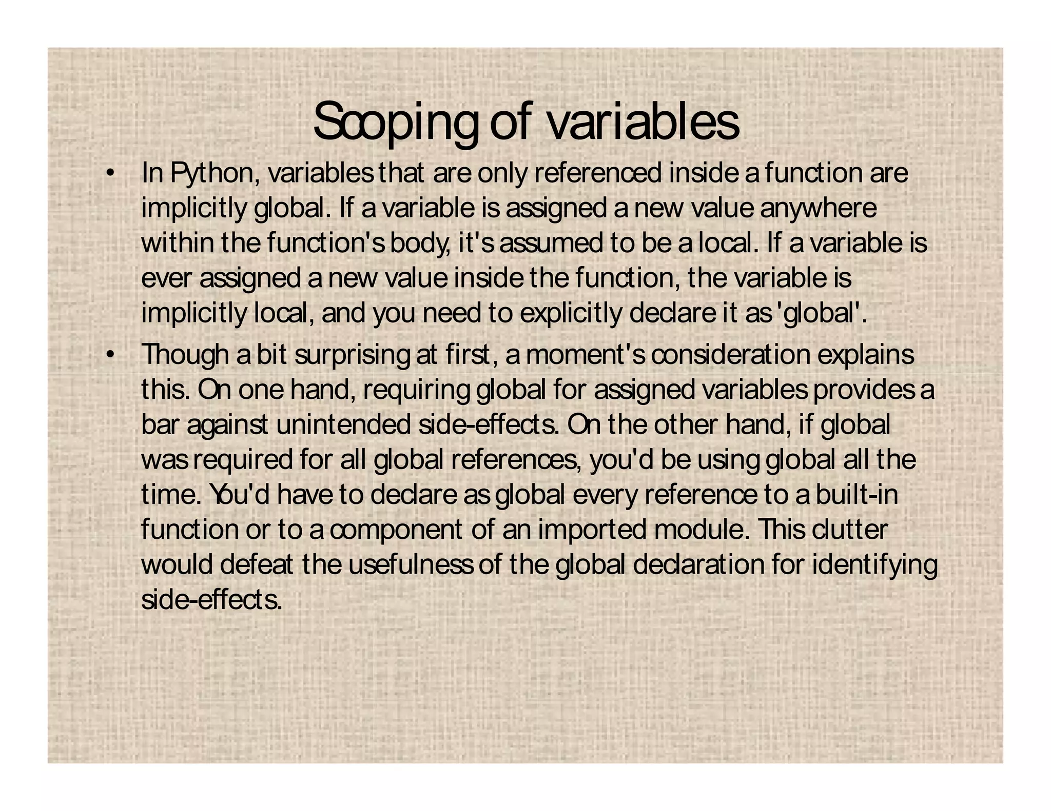 Scopingof variables
• In Python, variablesthat are only referenced inside afunction are
implicitly global. If avariable is assigned anew value anywhere
within the function'sbody, it'sassumed to be alocal. If avariable is
ever assigned anew value insidethe function, the variable is
implicitly local, and you need to explicitly declare it as'global'.
• Though abit surprisingat first, amoment'sconsideration explains
this. On one hand, requiringglobal for assigned variablesprovidesa
bar against unintended side-effects. On the other hand, if global
wasrequired for all global references, you'd be usingglobal all the
time. You'd have to declare asglobal every reference to abuilt-in
function or to acomponent of an imported module. This clutter
would defeat the usefulnessof the global declaration for identifying
side-effects.
 