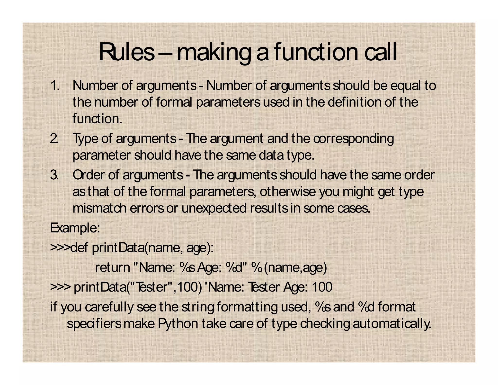 Rules– makingafunction call
1. Number of arguments- Number of argumentsshould be equal to
the number of formal parametersused in the definition of the
function.
2. Type of arguments- The argument and the corresponding
parameter should have the same datatype.
3. Order of arguments- The argumentsshould have the same order
asthat of the formal parameters, otherwise you might get type
mismatch errorsor unexpected resultsin some cases.
Example:
>>>def printData(name, age):
return "Name: %sAge: %d" %(name,age)
>>> printData("Tester",100) 'Name: Tester Age: 100
if you carefully see the stringformatting used, %sand %d format
specifiersmake Python take care of type checkingautomatically.
 
