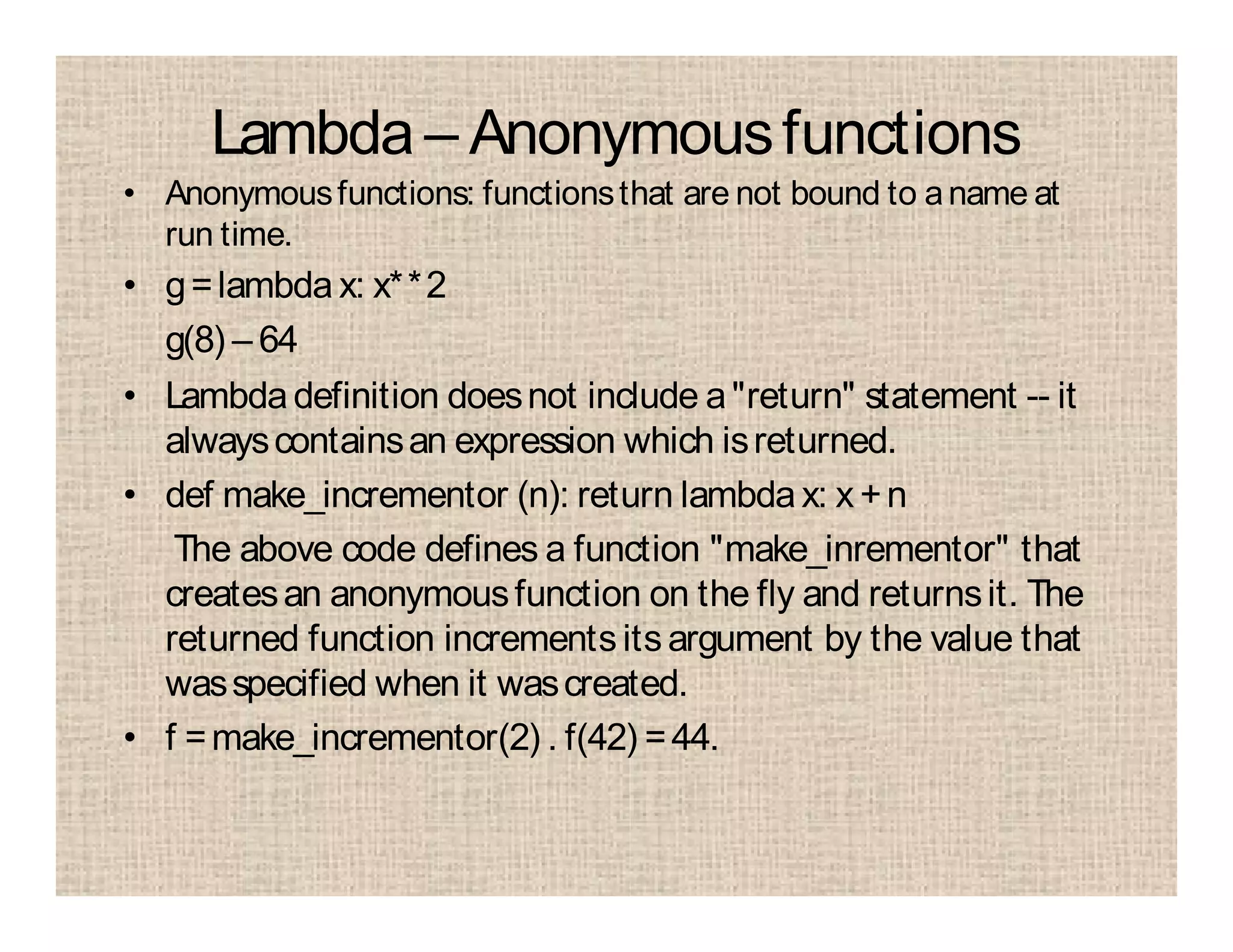 Lambda – Anonymousfunctions
• Anonymousfunctions: functionsthat are not bound to aname at
run time.
• g=lambda x: x**2
g(8) – 64
• Lambdadefinition doesnot include a"return" statement -- it
alwayscontainsan expression which isreturned.
• def make_incrementor (n): return lambdax: x +n
The above code defines a function "make_inrementor" that
createsan anonymousfunction on the fly and returnsit. The
returned function incrementsitsargument by the value that
wasspecified when it wascreated.
• f =make_incrementor(2) . f(42) =44.
 