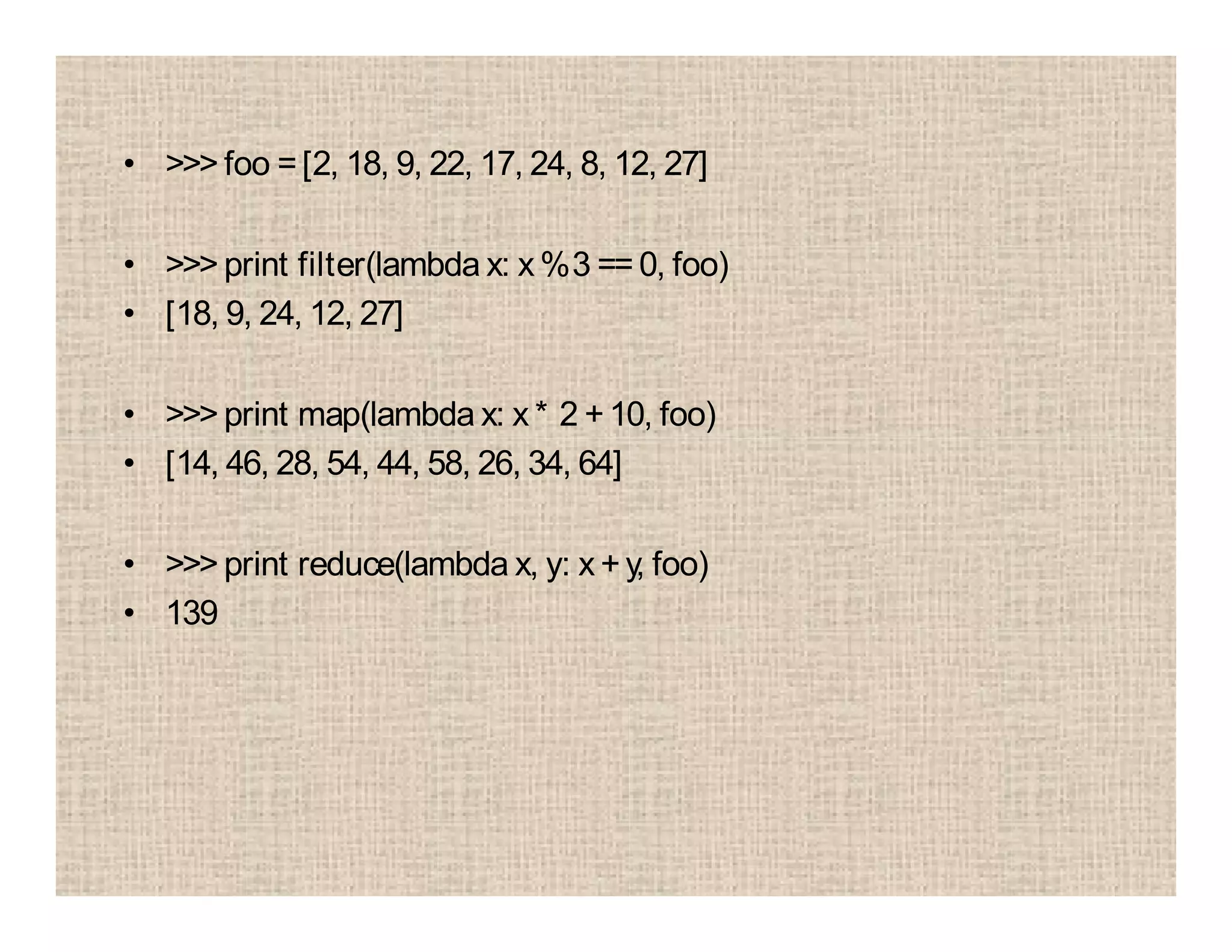 • >>> foo =[2, 18, 9, 22, 17, 24, 8, 12, 27]
• >>> print filter(lambda x: x %3 == 0, foo)
• [18, 9, 24, 12, 27]
• >>> print map(lambda x: x * 2 +10, foo)
• [14, 46, 28, 54, 44, 58, 26, 34, 64]
• >>> print reduce(lambda x, y: x +y, foo)
• 139
 