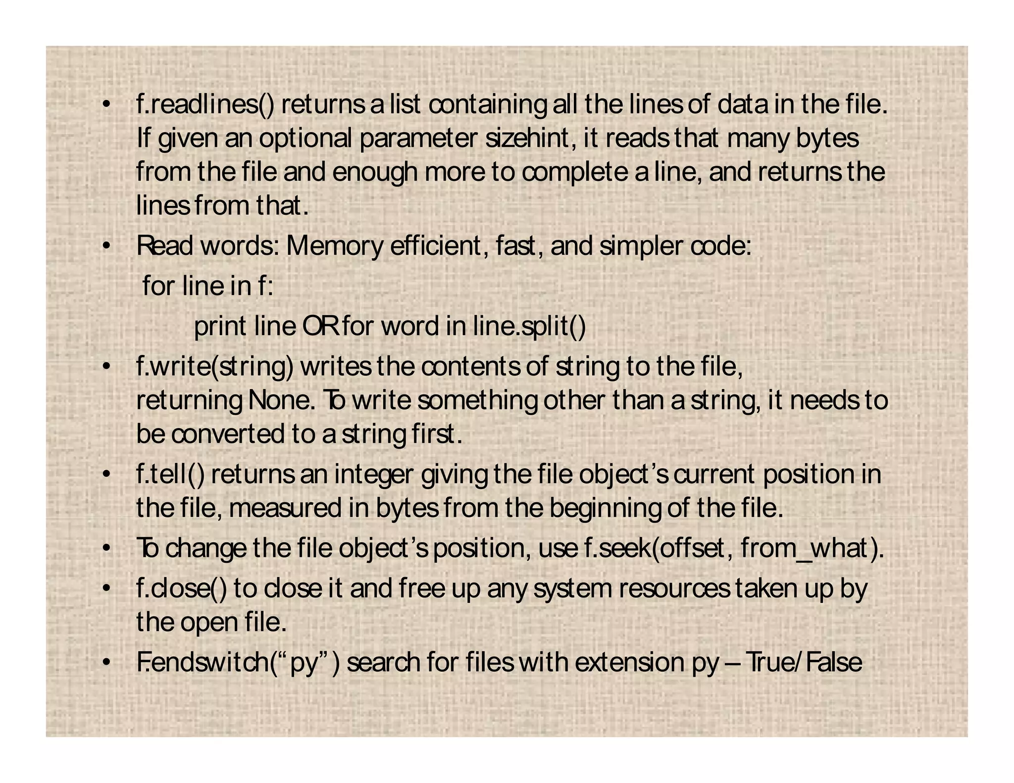 • f.readlines() returnsalist containingall the linesof datain the file.
If given an optional parameter sizehint, it readsthat many bytes
from the file and enough more to complete aline, and returnsthe
linesfrom that.
• Read words: Memory efficient, fast, and simpler code:
for line in f:
print line ORfor word in line.split()
• f.write(string) writesthe contentsof string to the file,
returningNone. To write somethingother than astring, it needsto
be converted to astringfirst.
• f.tell() returnsan integer givingthe file object’scurrent position in
the file, measured in bytesfrom the beginningof the file.
• To change the file object’sposition, use f.seek(offset, from_what).
• f.close() to close it and free up any system resourcestaken up by
the open file.
• F.endswitch(“py”) search for fileswith extension py – True/False
 