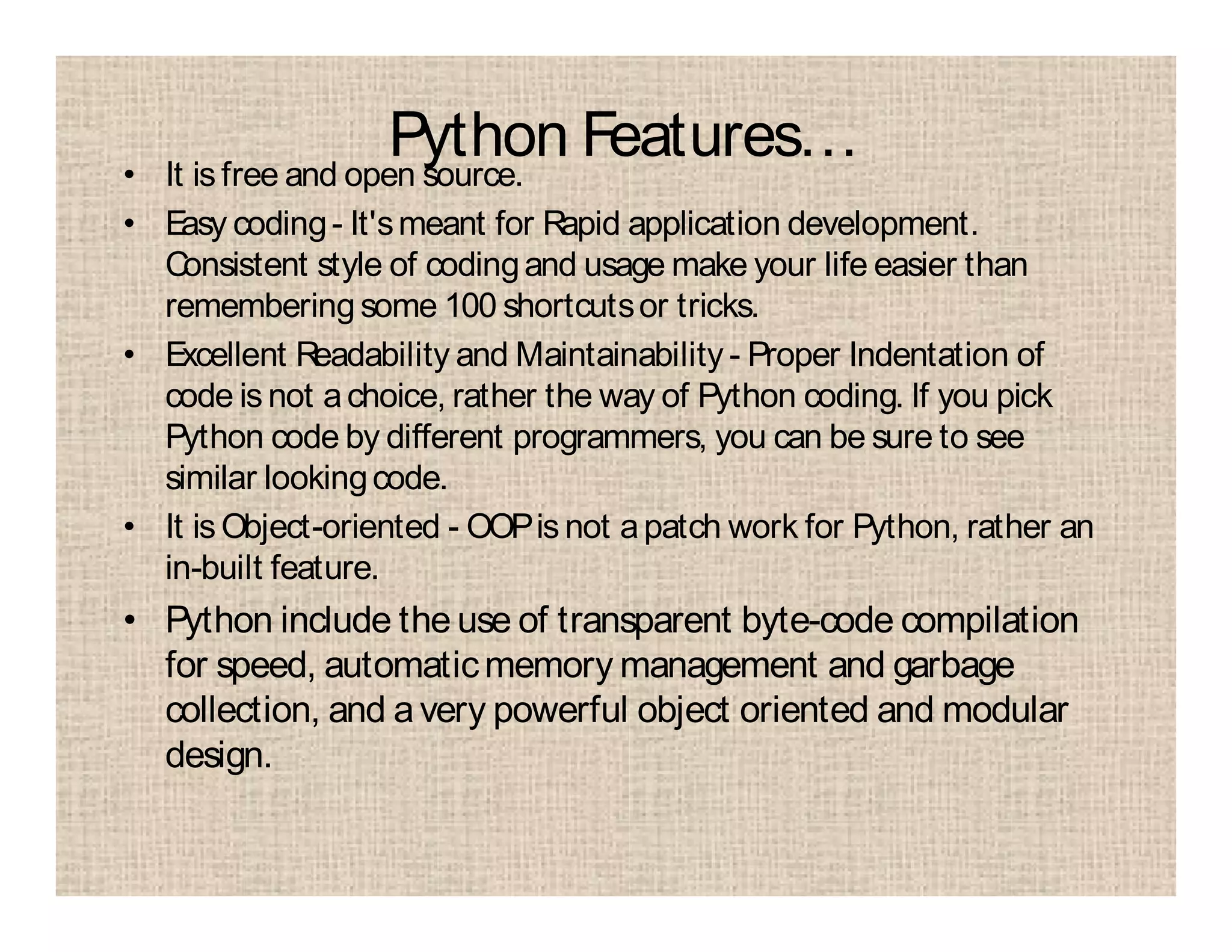 Python Features…• It is free and open source.
• Easy coding- It'smeant for Rapid application development.
Consistent style of codingand usage make your life easier than
rememberingsome 100 shortcutsor tricks.
• Excellent Readability and Maintainability - Proper Indentation of
code is not achoice, rather the way of Python coding. If you pick
Python code by different programmers, you can be sure to see
similar lookingcode.
• It is Object-oriented - OOPis not apatch work for Python, rather an
in-built feature.
• Python include the use of transparent byte-code compilation
for speed, automaticmemory management and garbage
collection, and avery powerful object oriented and modular
design.
 