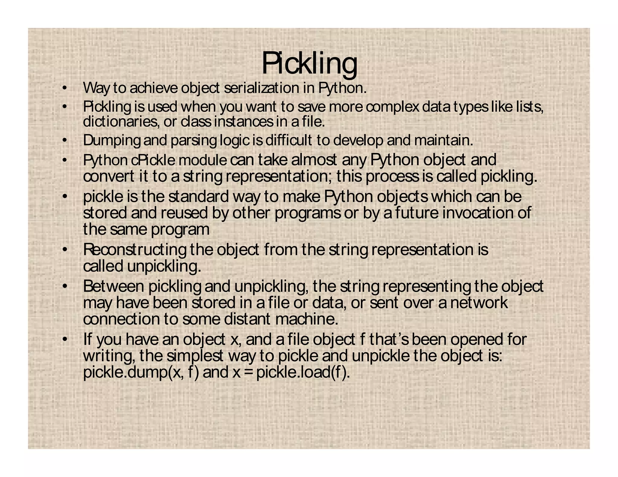 Pickling
• Way to achieve object serialization in Python.
• Picklingisused when you want to save morecomplexdatatypeslike lists,
dictionaries, or classinstancesin afile.
• Dumpingand parsinglogicisdifficult to develop and maintain.
• Python cPickle module can take almost any Python object and
convert it to astringrepresentation; this processis called pickling.
• pickle is the standard way to make Python objectswhich can be
stored and reused by other programsor by afuture invocation of
the same program
• Reconstructingthe object from the stringrepresentation is
called unpickling.
• Between picklingand unpickling, the stringrepresentingthe object
may have been stored in afile or data, or sent over anetwork
connection to some distant machine.
• If you have an object x, and afile object f that’sbeen opened for
writing, the simplest way to pickle and unpickle the object is:
pickle.dump(x, f) and x =pickle.load(f).
 