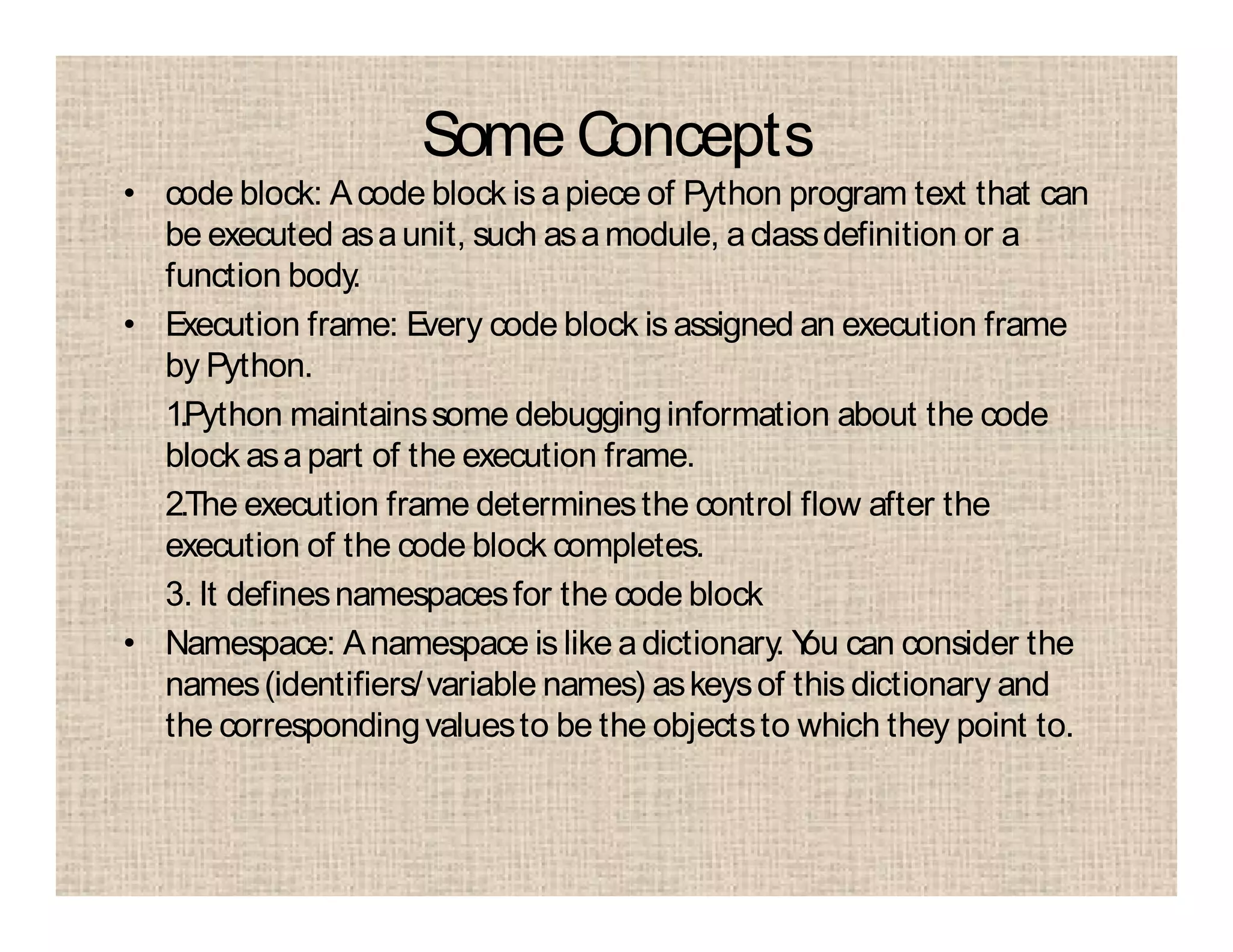 Some Concepts
• code block: Acode block is apiece of Python program text that can
be executed asaunit, such asamodule, aclassdefinition or a
function body.
• Execution frame: Every code block is assigned an execution frame
by Python.
1.Python maintainssome debugginginformation about the code
block asapart of the execution frame.
2.The execution frame determinesthe control flow after the
execution of the code block completes.
3. It definesnamespacesfor the code block
• Namespace: Anamespace is like adictionary. You can consider the
names(identifiers/variable names) askeysof this dictionary and
the correspondingvaluesto be the objectsto which they point to.
 