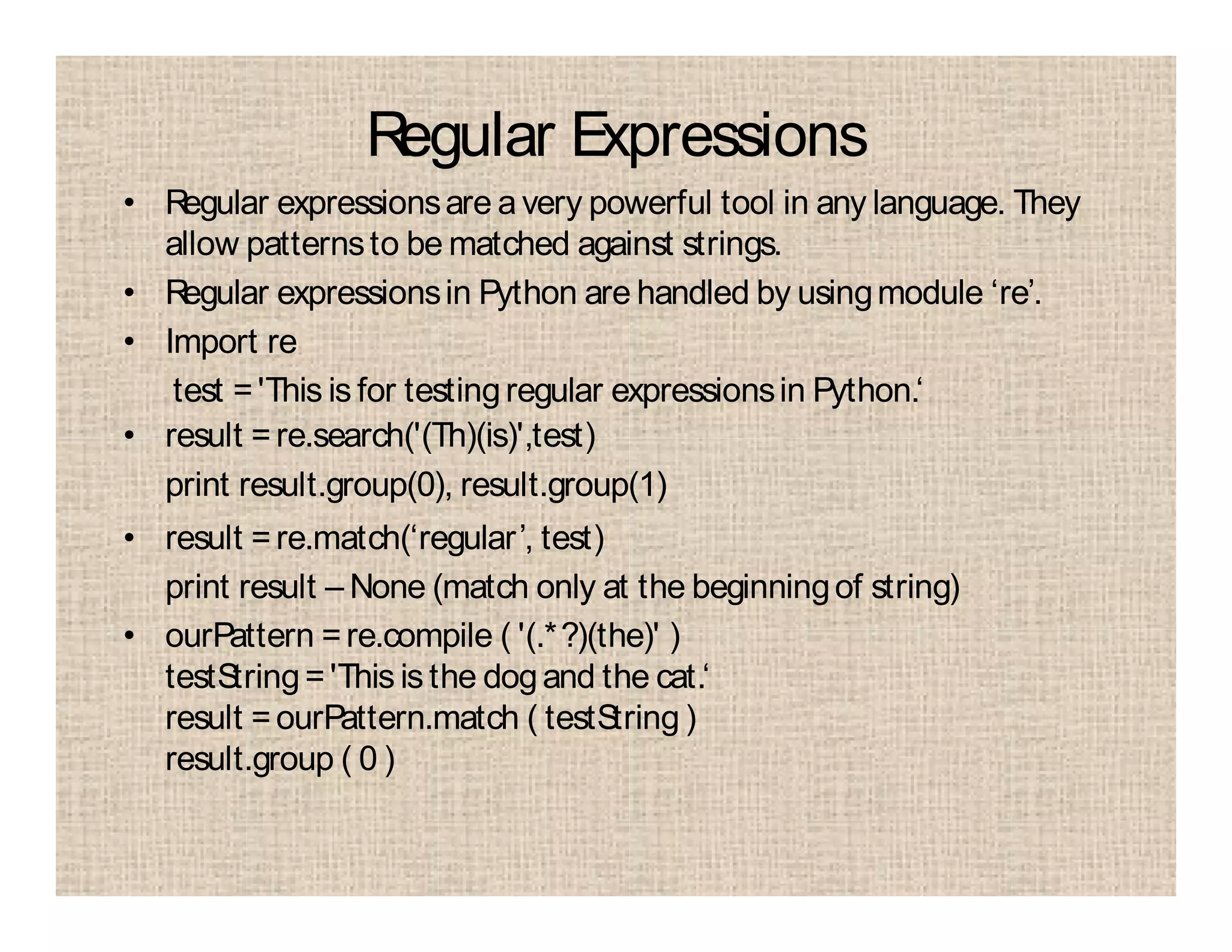 Regular Expressions
• Regular expressionsare avery powerful tool in any language. They
allow patternsto be matched against strings.
• Regular expressionsin Python are handled by usingmodule ‘re’.
• Import re
test ='This is for testingregular expressionsin Python.‘
• result =re.search('(Th)(is)',test)
print result.group(0), result.group(1)
• result =re.match(‘regular’, test)
print result – None (match only at the beginningof string)
• ourPattern =re.compile ( '(.*?)(the)' )
testString='This is the dogand the cat.‘
result =ourPattern.match ( testString )
result.group ( 0 )
 