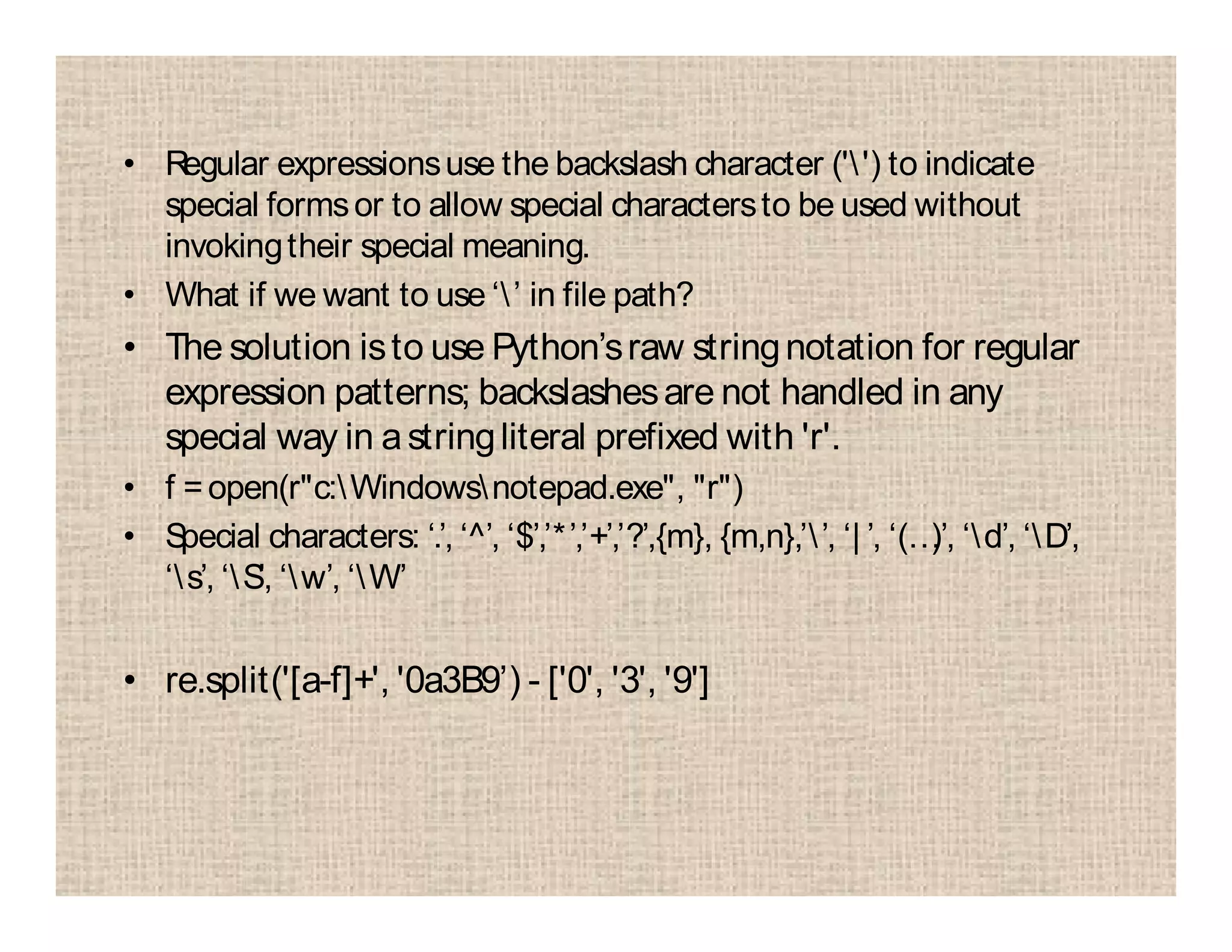 • Regular expressionsuse the backslash character ('') to indicate
special formsor to allow special charactersto be used without
invokingtheir special meaning.
• What if we want to use ‘’ in file path?
• The solution isto use Python’sraw stringnotation for regular
expression patterns; backslashesare not handled in any
special way in astringliteral prefixed with 'r'.
• f =open(r"c:Windowsnotepad.exe", "r")
• Special characters: ‘.’, ‘^’, ‘$’,’*’,’+’,’?’,{m}, {m,n},’’, ‘| ’, ‘(…)’, ‘d’, ‘D’,
‘s’, ‘S’, ‘w’, ‘W’
• re.split('[a-f]+', '0a3B9’) - ['0', '3', '9']
 