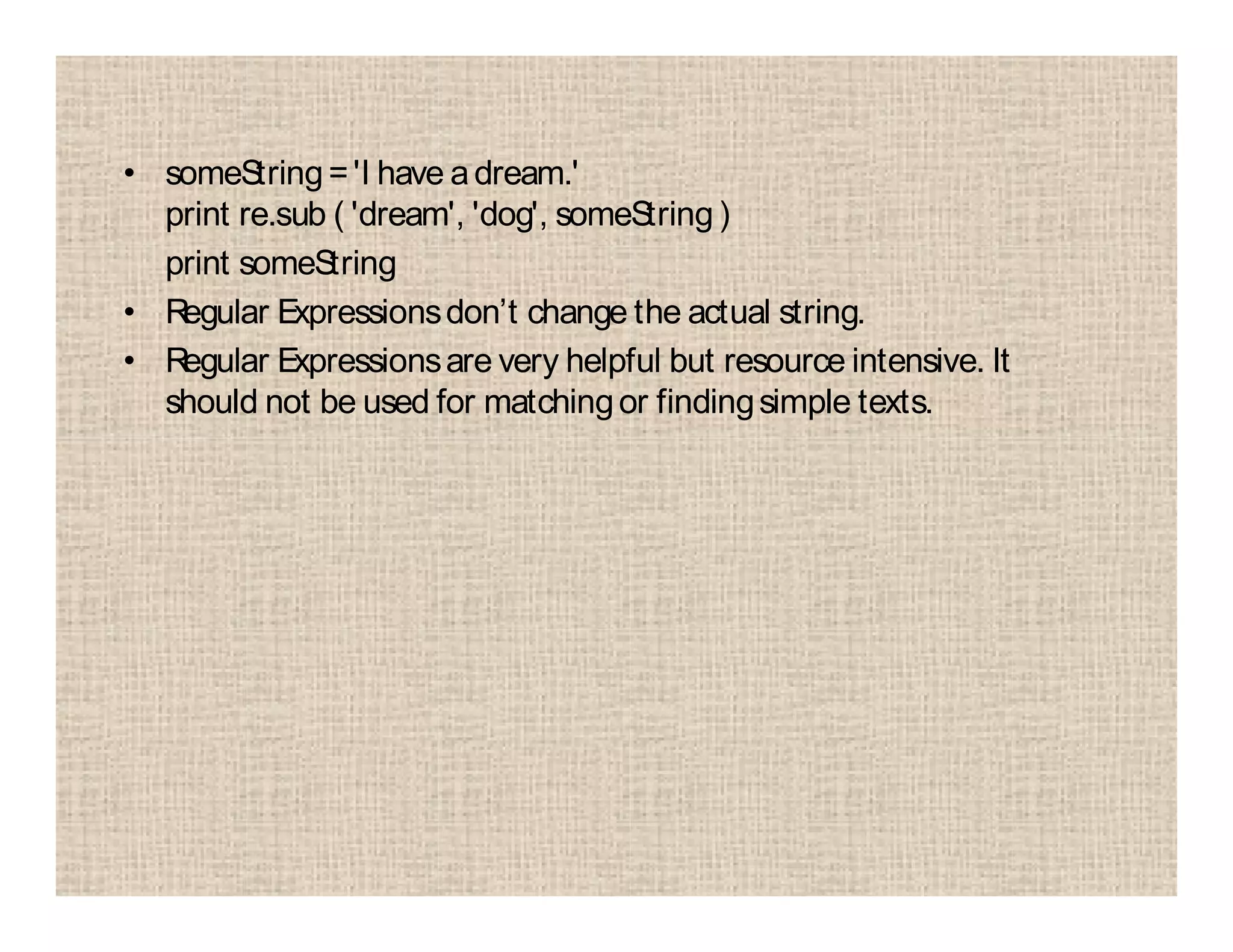 • someString='I have adream.'
print re.sub ( 'dream', 'dog', someString)
print someString
• Regular Expressionsdon’t change the actual string.
• Regular Expressionsare very helpful but resource intensive. It
should not be used for matchingor findingsimple texts.
 
