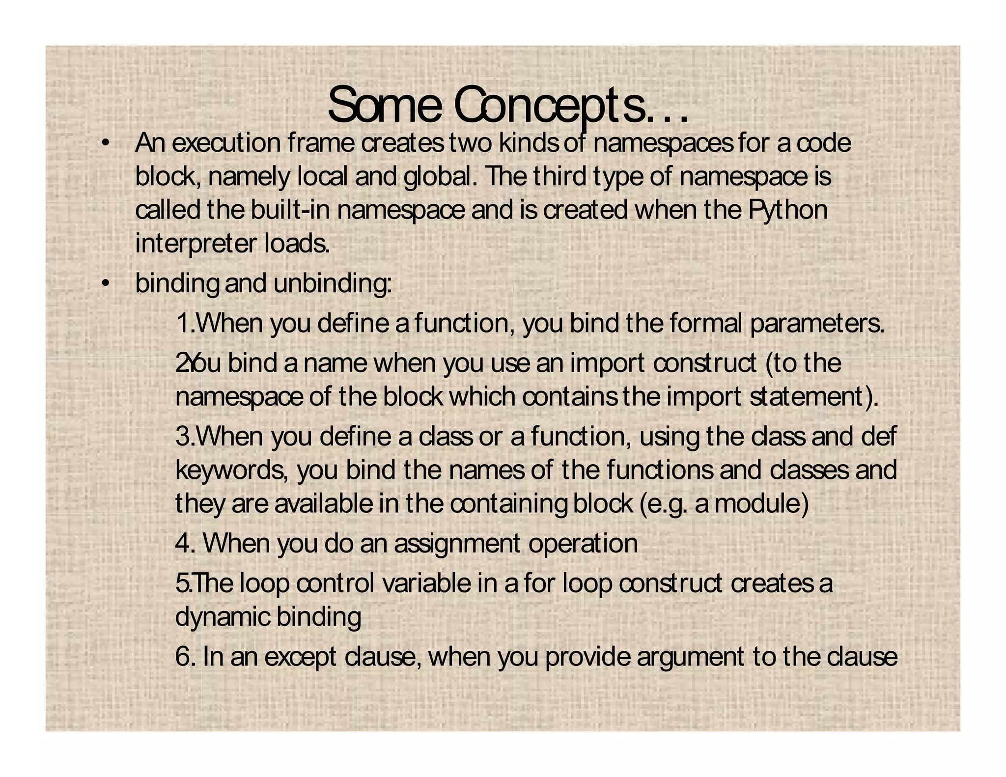 Some Concepts…
• An execution frame createstwo kindsof namespacesfor acode
block, namely local and global. The third type of namespace is
called the built-in namespace and is created when the Python
interpreter loads.
• bindingand unbinding:
1.When you define afunction, you bind the formal parameters.
2.You bind aname when you use an import construct (to the
namespace of the block which containsthe import statement).
3.When you define a class or a function, using the class and def
keywords, you bind the names of the functions and classes and
they are available in the containingblock (e.g. amodule)
4. When you do an assignment operation
5.The loop control variable in afor loop construct createsa
dynamic binding
6. In an except clause, when you provide argument to the clause
 
