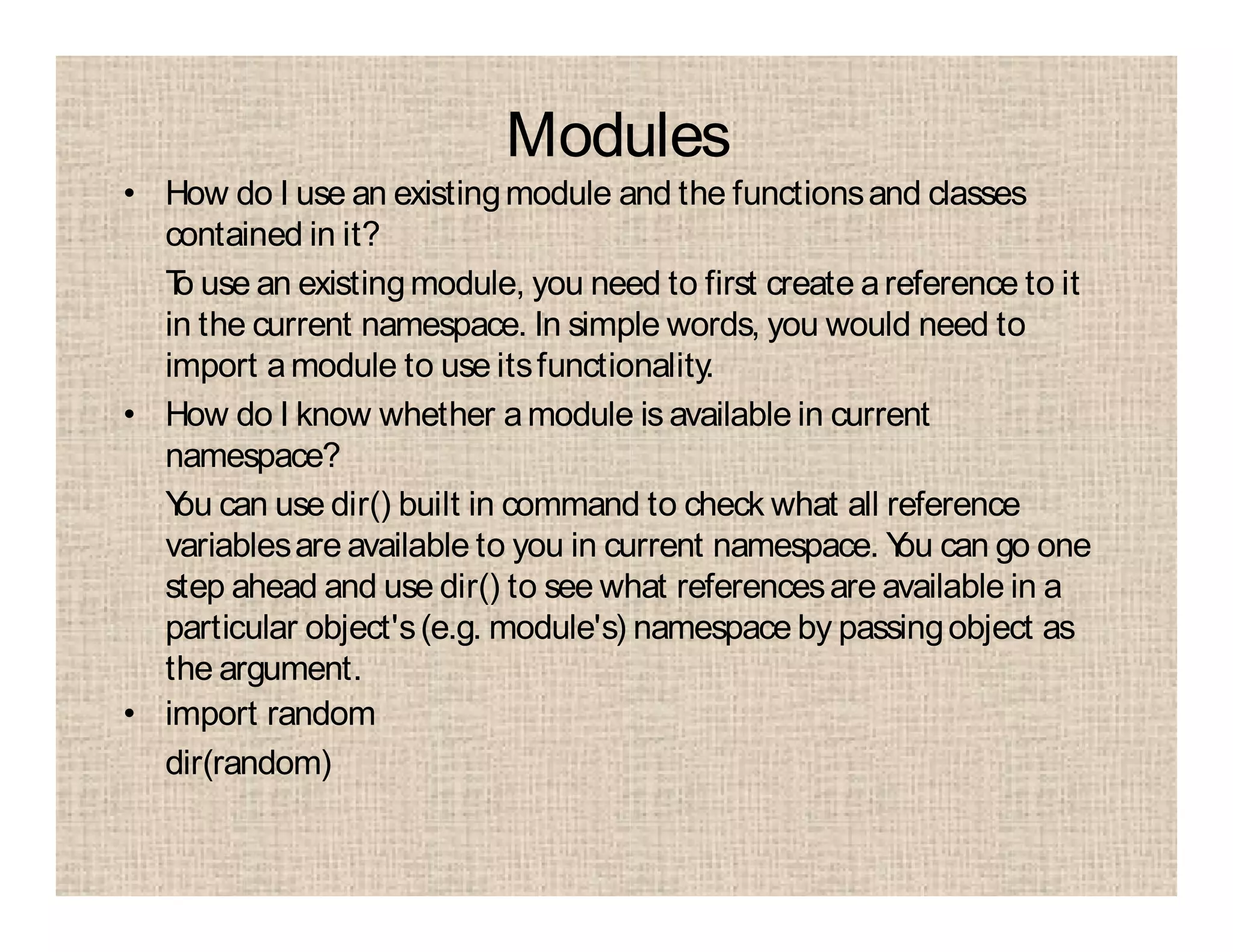 Modules
• How do I use an existingmodule and the functionsand classes
contained in it?
To use an existingmodule, you need to first create areference to it
in the current namespace. In simple words, you would need to
import amodule to use itsfunctionality.
• How do I know whether amodule is available in current
namespace?
You can use dir() built in command to check what all reference
variablesare available to you in current namespace. You can go one
step ahead and use dir() to see what referencesare available in a
particular object's(e.g. module's) namespace by passingobject as
the argument.
• import random
dir(random)
 