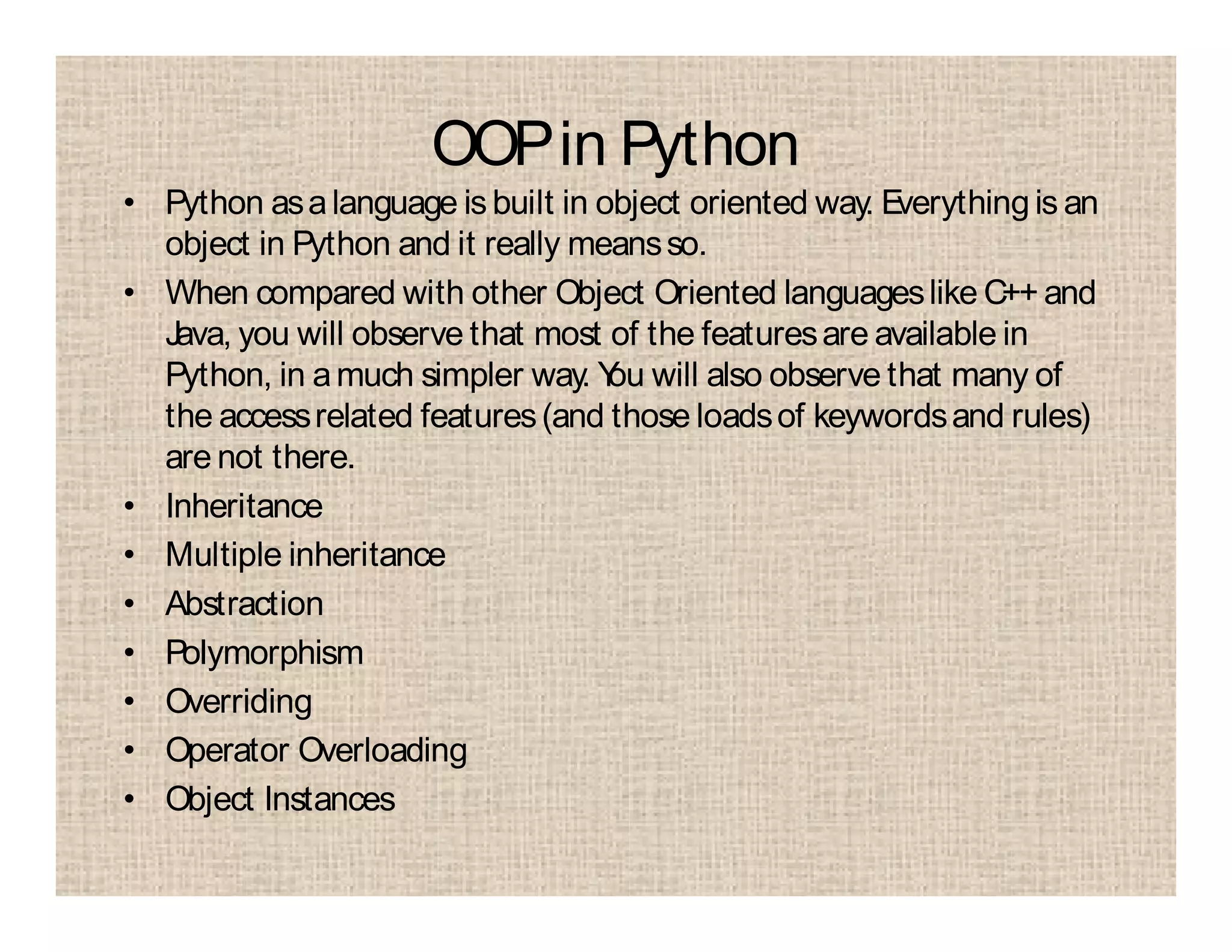 OOPin Python
• Python asalanguage is built in object oriented way. Everythingis an
object in Python and it really meansso.
• When compared with other Object Oriented languageslike C++ and
Java, you will observe that most of the featuresare available in
Python, in amuch simpler way. You will also observe that many of
the accessrelated features(and those loadsof keywordsand rules)
are not there.
• Inheritance
• Multiple inheritance
• Abstraction
• Polymorphism
• Overriding
• Operator Overloading
• Object Instances
 