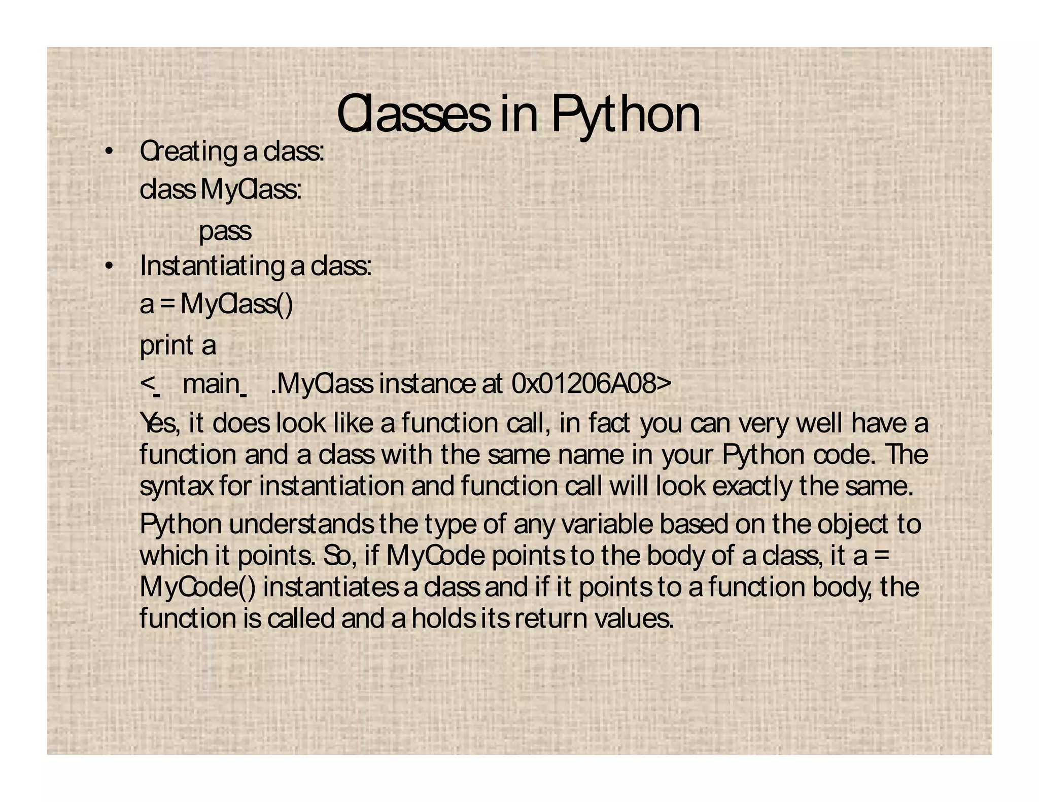 Classesin Python
• Creatingaclass:
classMyClass:
pass
• Instantiatingaclass:
a=MyClass()
print a
< main .MyClassinstance at 0x01206A08>
Yes, it does look like a function call, in fact you can very well have a
function and a class with the same name in your Python code. The
syntax for instantiation and function call will look exactly the same.
Python understandsthe type of any variable based on the object to
which it points. So, if MyCode pointsto the body of aclass, it a =
MyCode() instantiatesaclassand if it pointsto afunction body, the
function is called and aholdsitsreturn values.
 
