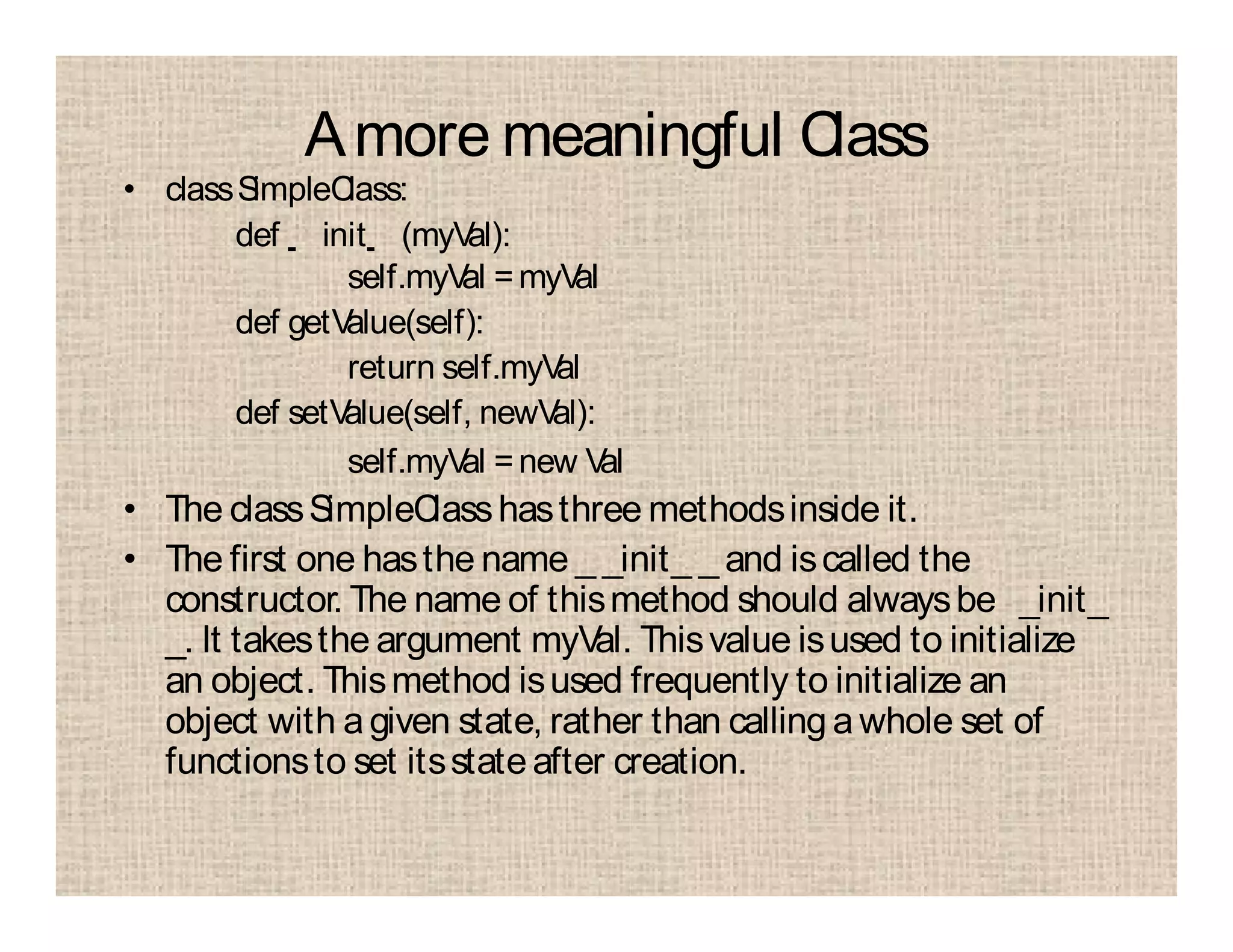 Amore meaningful Class
• classSimpleClass:
def init (myVal):
self.myVal =myVal
def getValue(self):
return self.myVal
def setValue(self, newVal):
self.myVal =new Val
• The classSimpleClasshasthree methodsinside it.
• The first one hasthe name _ _init_ _ and iscalled the
constructor. The name of thismethod should alwaysbe _init_
_. It takesthe argument myVal. Thisvalue isused to initialize
an object. Thismethod isused frequently to initialize an
object with agiven state, rather than calling a whole set of
functionsto set itsstateafter creation.
 