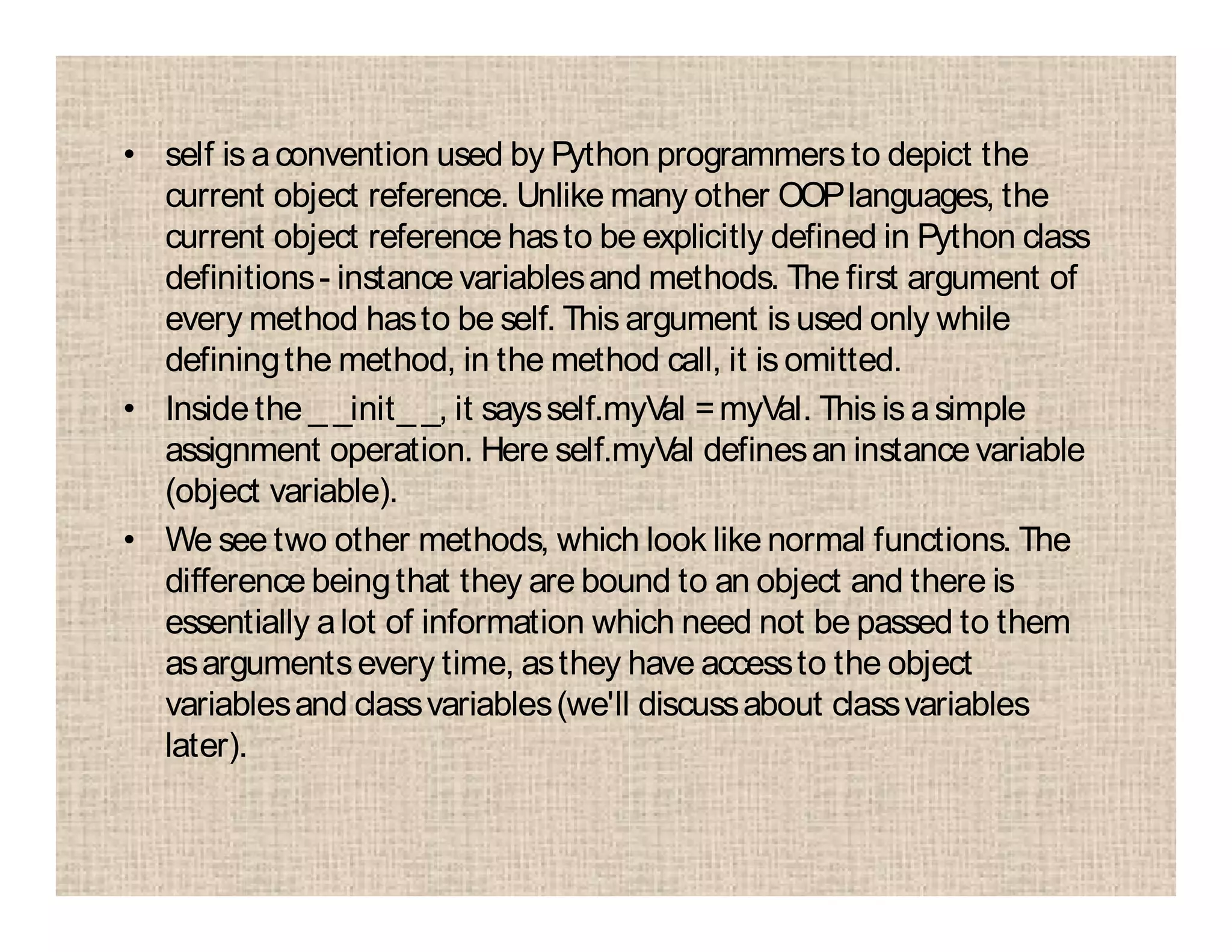 • self is aconvention used by Python programmers to depict the
current object reference. Unlike many other OOPlanguages, the
current object reference hasto be explicitly defined in Python class
definitions- instance variablesand methods. The first argument of
every method hasto be self. This argument is used only while
definingthe method, in the method call, it is omitted.
• Inside the _ _init_ _, it saysself.myVal =myVal. This is asimple
assignment operation. Here self.myVal definesan instance variable
(object variable).
• We see two other methods, which look like normal functions. The
difference beingthat they are bound to an object and there is
essentially alot of information which need not be passed to them
asargumentsevery time, asthey have accessto the object
variablesand classvariables(we'll discussabout classvariables
later).
 