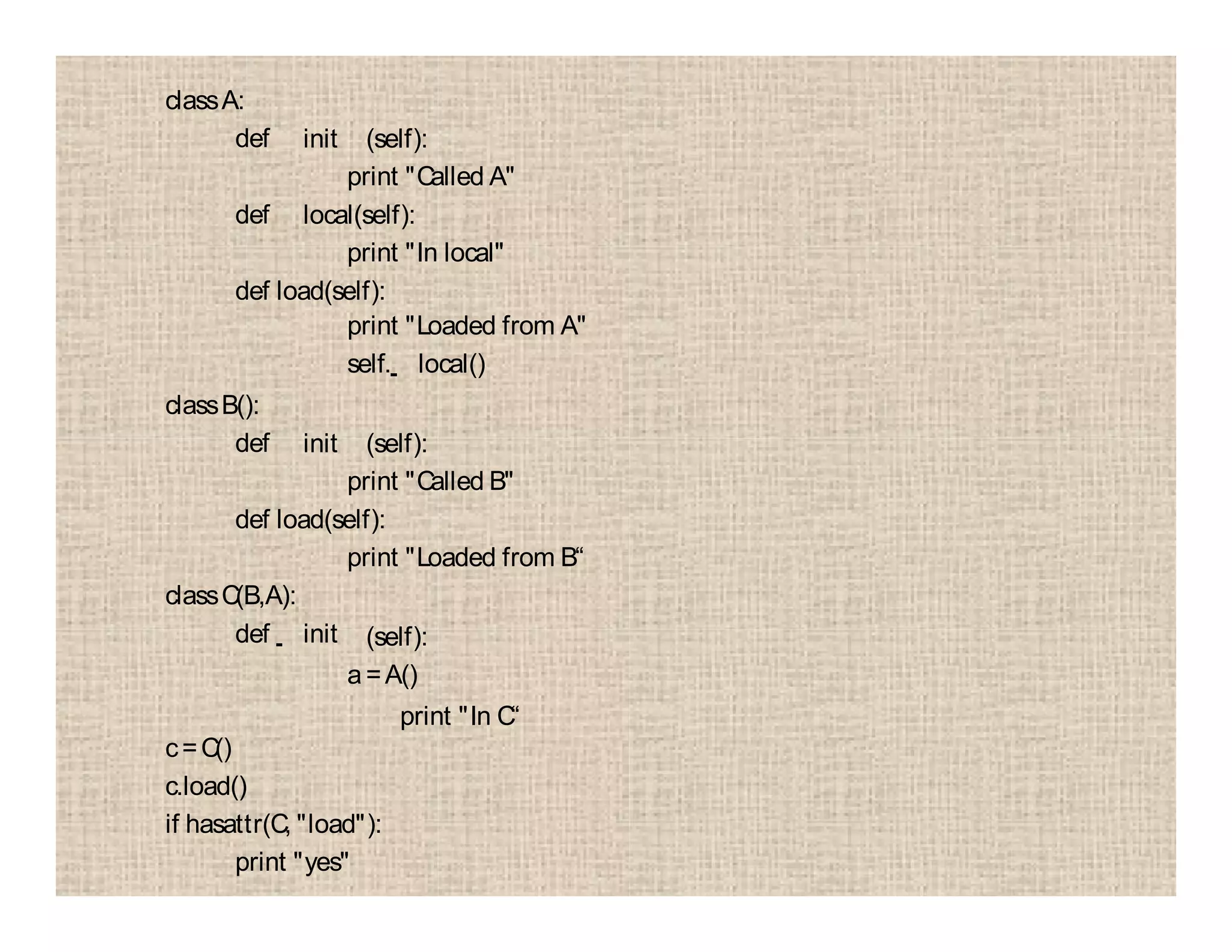 classA:
def init (self):
print "Called A"
def local(self):
print "In local"
def load(self):
print "Loaded from A"
self. local()
classB():
def init (self):
print "Called B"
def load(self):
print "Loaded from B“
classC(B,A):
def init (self):
a=A()
print "In C“
c=C()
c.load()
if hasattr(C, "load"):
print "yes"
 