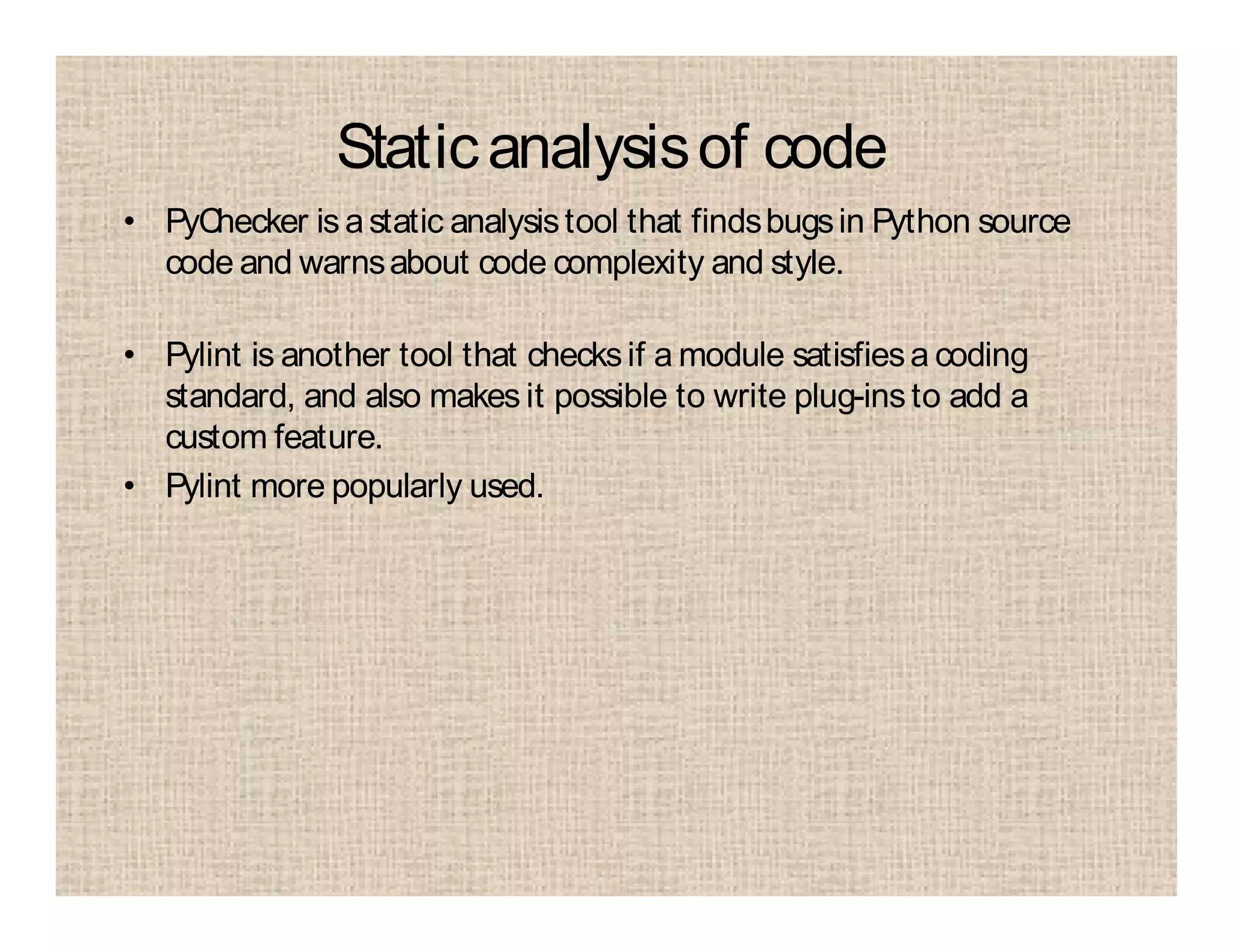 Staticanalysisof code
• PyChecker is astatic analysistool that findsbugsin Python source
code and warnsabout code complexity and style.
• Pylint is another tool that checksif a module satisfiesa coding
standard, and also makes it possible to write plug-ins to add a
custom feature.
• Pylint more popularly used.
 