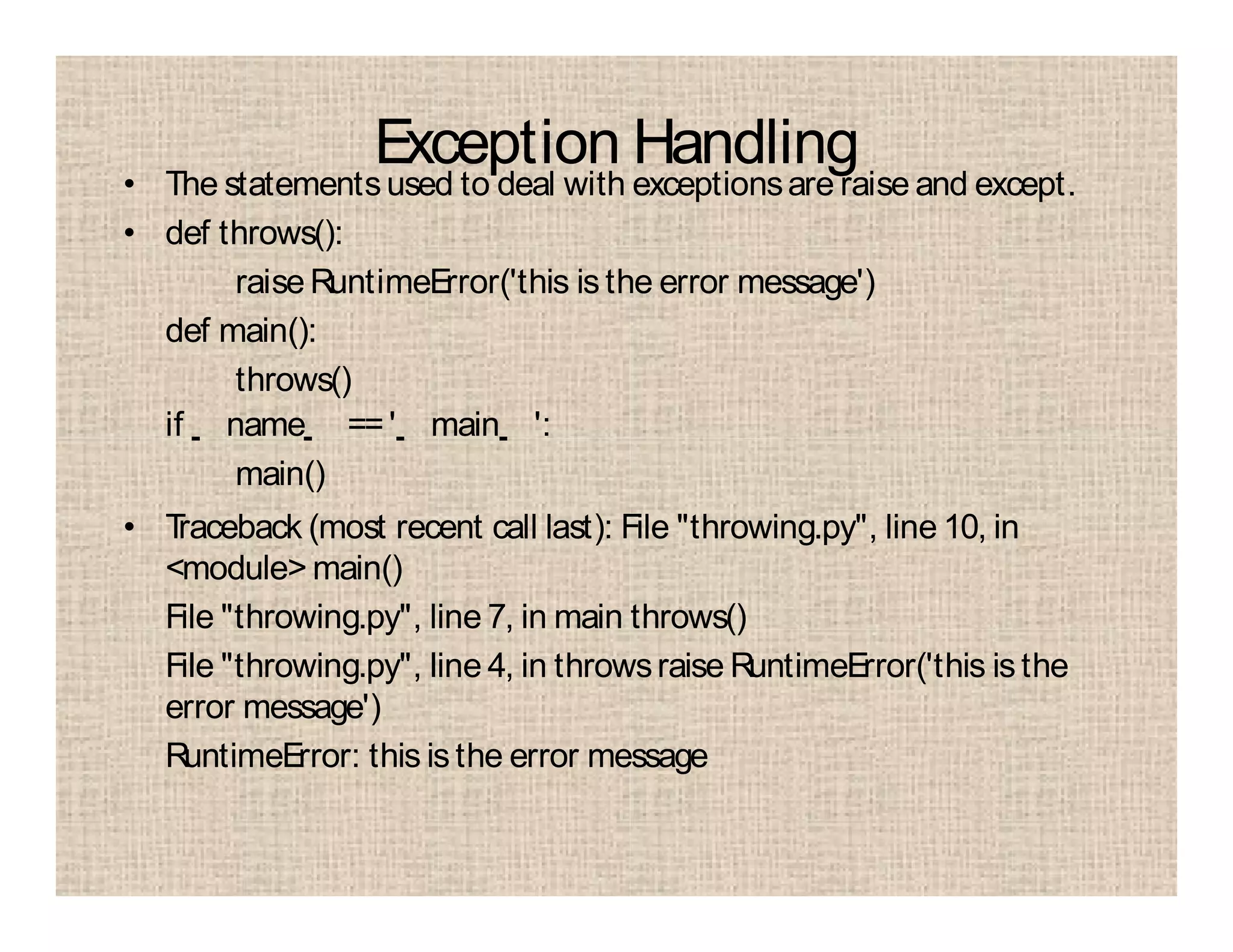 Exception Handling
• The statementsused to deal with exceptionsare raise and except.
• def throws():
raiseRuntimeError('this is the error message')
def main():
throws()
if name ==' main ':
main()
• Traceback (most recent call last): File "throwing.py", line 10, in
<module> main()
File "throwing.py", line 7, in main throws()
File "throwing.py", line 4, in throwsraise RuntimeError('this isthe
error message')
RuntimeError: this is the error message
 