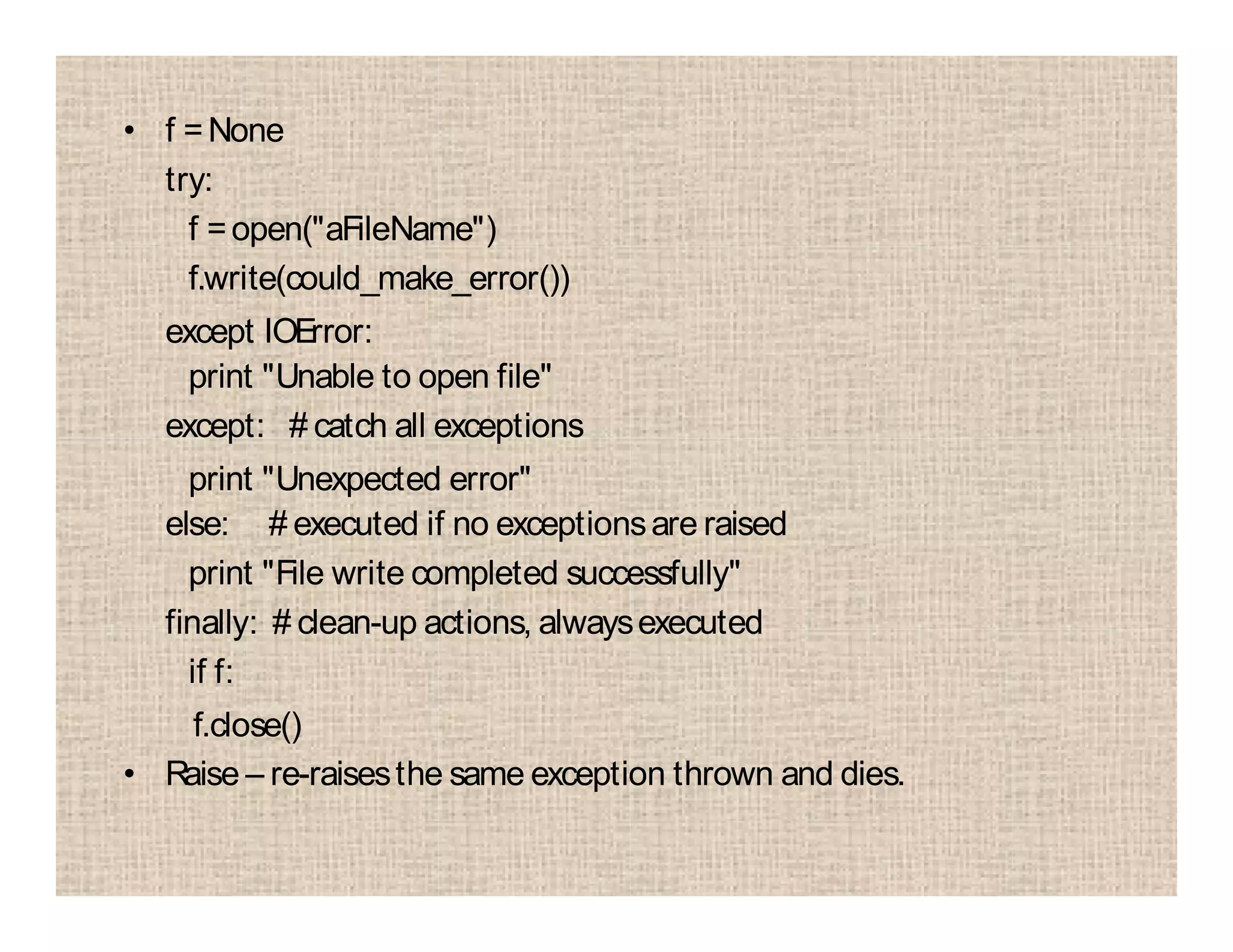 • f =None
try:
f =open("aFileName")
f.write(could_make_error())
except IOError:
print "Unable to open file"
except: # catch all exceptions
print "Unexpected error"
else: # executed if no exceptionsare raised
print "File write completed successfully"
finally: # clean-up actions, alwaysexecuted
if f:
f.close()
• Raise – re-raisesthe same exception thrown and dies.
 