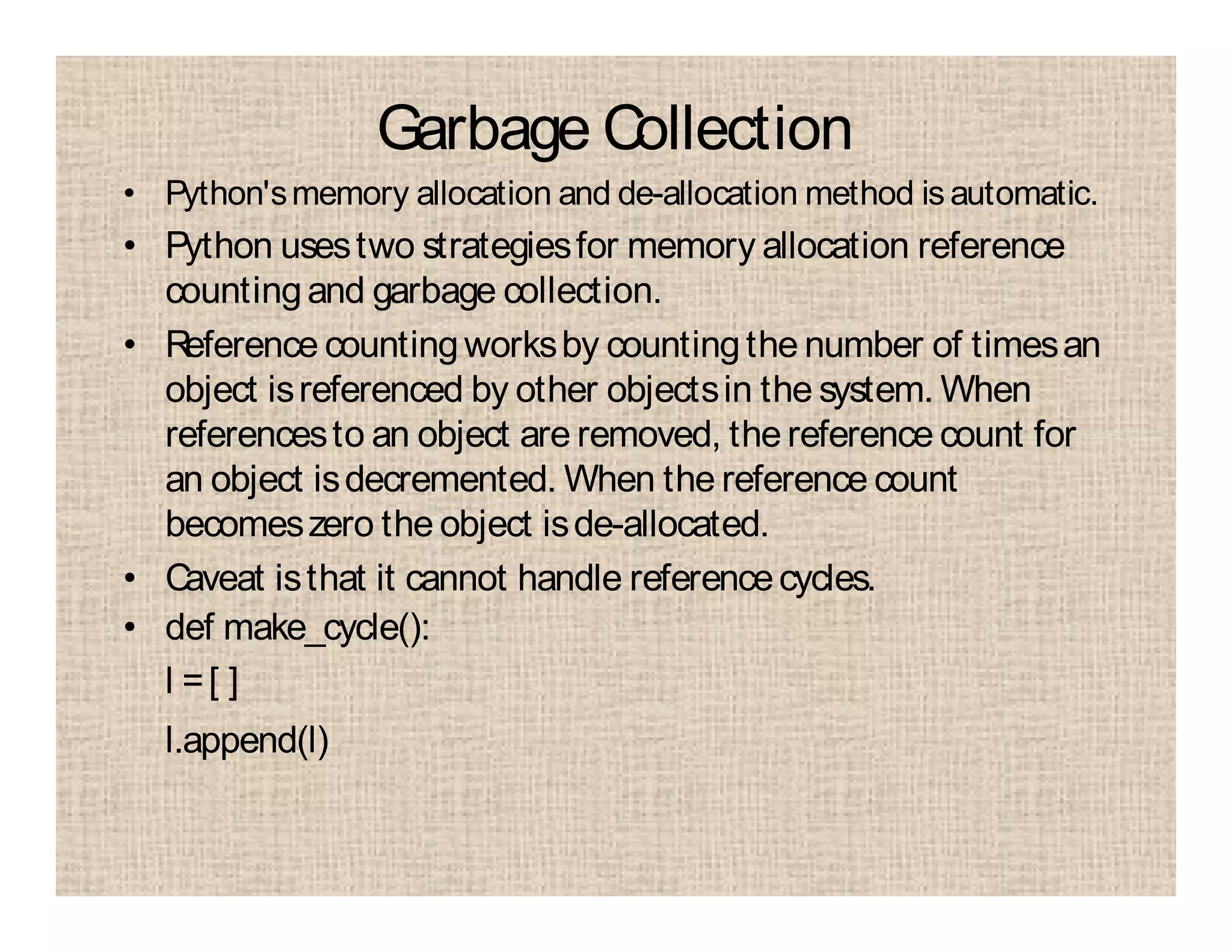 Garbage Collection
• Python'smemory allocation and de-allocation method is automatic.
• Python usestwo strategiesfor memory allocation reference
countingand garbage collection.
• Reference countingworksby countingthe number of timesan
object isreferenced by other objectsin the system. When
referencesto an object are removed, the reference count for
an object isdecremented. When the reference count
becomeszero the object isde-allocated.
• Caveat isthat it cannot handle referencecycles.
• def make_cycle():
l =[ ]
l.append(l)
 